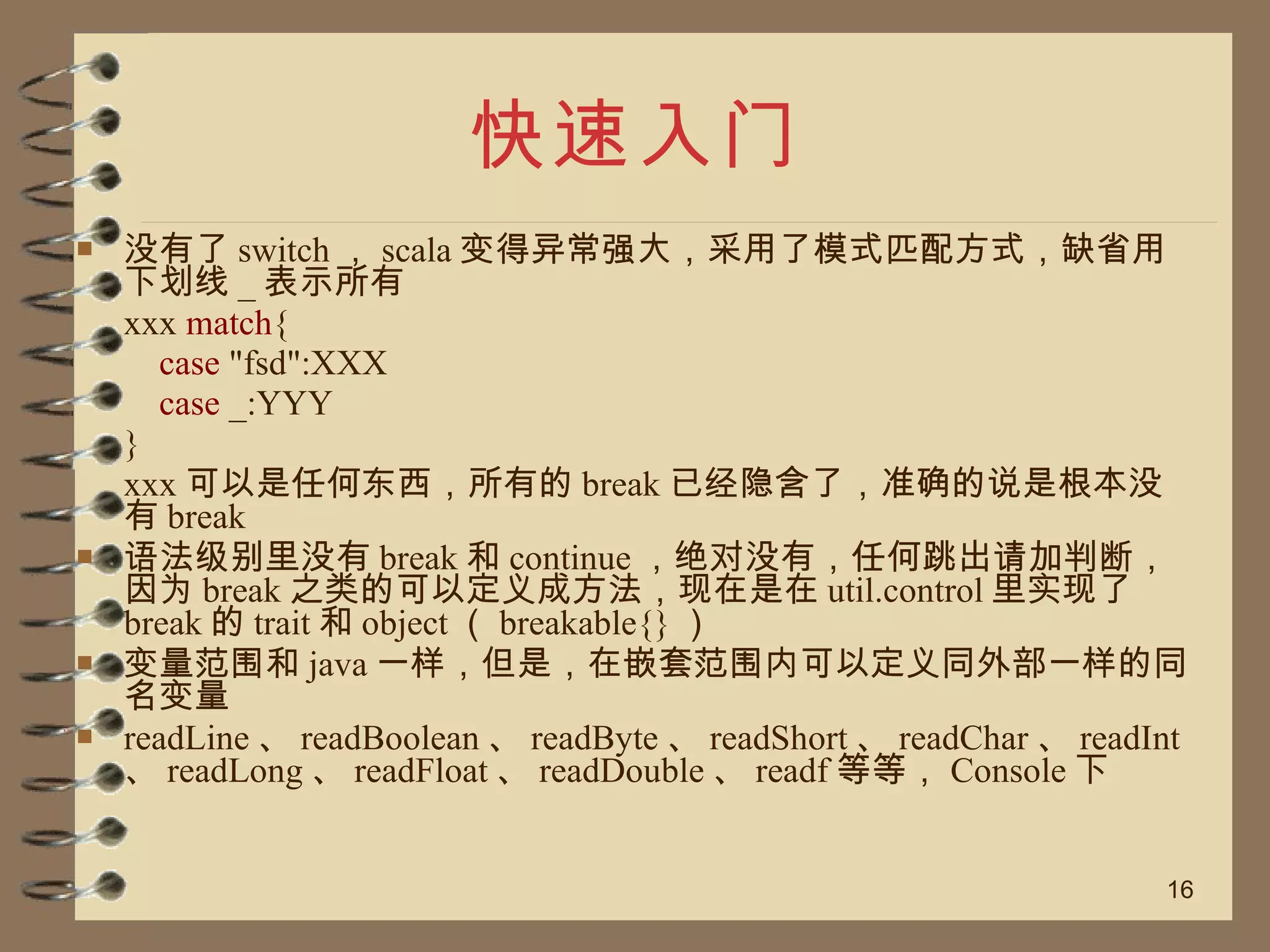 快速入门 没有了 switch ， scala 变得异常强大，采用了模式匹配方式，缺省用下划线 _ 表示所有 xxx  match {   case  "fsd":XXX   case  _:YYY } xxx 可以是任何东西，所有的 break 已经隐含了，准确的说是根本没有 break 语法级别里没有 break 和 continue ，绝对没有，任何跳出请加判断，因为 break 之类的可以定义成方法，现在是在 util.control 里实现了 break 的 trait 和 object （ breakable{} ） 变量范围和 java 一样，但是，在嵌套范围内可以定义同外部一样的同名变量 readLine 、 readBoolean 、 readByte 、 readShort 、 readChar 、 readInt 、 readLong 、 readFloat 、 readDouble 、 readf 等等， Console 下 