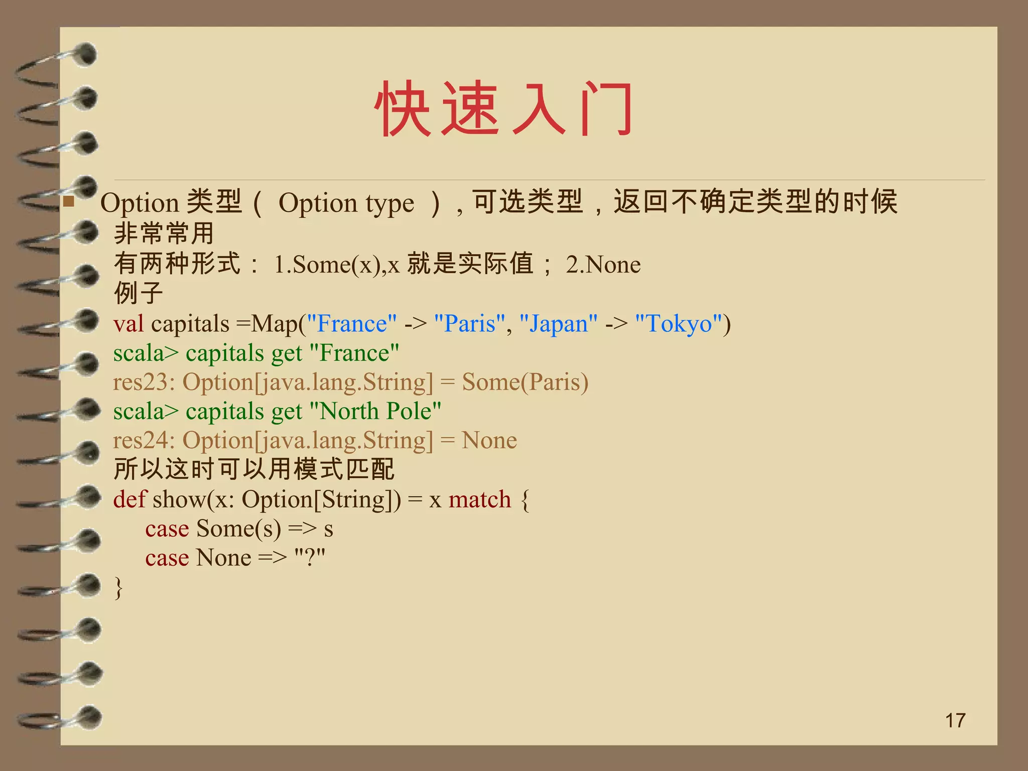 快速入门 Option 类型（ Option type ） , 可选类型，返回不确定类型的时候 非常常用 有两种形式： 1.Some(x),x 就是实际值； 2.None 例子 val  capitals =Map( "France"  ->  "Paris" ,  "Japan"  ->  "Tokyo" ) scala> capitals get "France" res23: Option[java.lang.String] = Some(Paris) scala> capitals get "North Pole" res24: Option[java.lang.String] = None 所以这时可以用模式匹配 def  show(x: Option[String]) = x  match  { case  Some(s) => s case  None => "?" } 