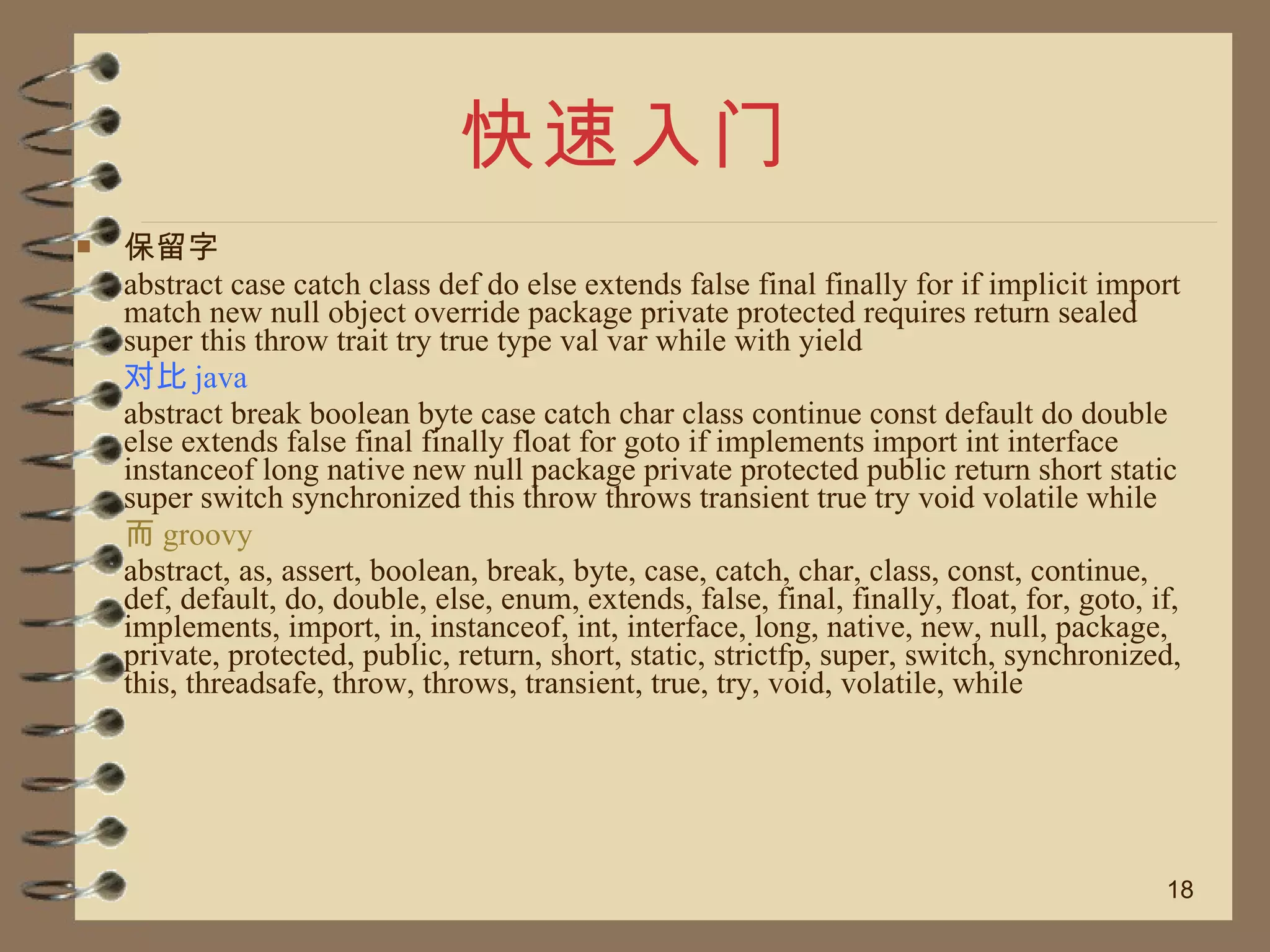快速入门 保留字 abstract case catch class def do else extends false final finally for if implicit import match new null object override package private protected requires return sealed super this throw trait try true type val var while with yield  对比 java abstract break boolean byte case catch char class continue const default do double else extends false final finally float for goto if implements import int interface instanceof long native new null package private protected public return short static super switch synchronized this throw throws transient true try void volatile while 而 groovy abstract, as, assert, boolean, break, byte, case, catch, char, class, const, continue, def, default, do, double, else, enum, extends, false, final, finally, float, for, goto, if, implements, import, in, instanceof, int, interface, long, native, new, null, package, private, protected, public, return, short, static, strictfp, super, switch, synchronized, this, threadsafe, throw, throws, transient, true, try, void, volatile, while 