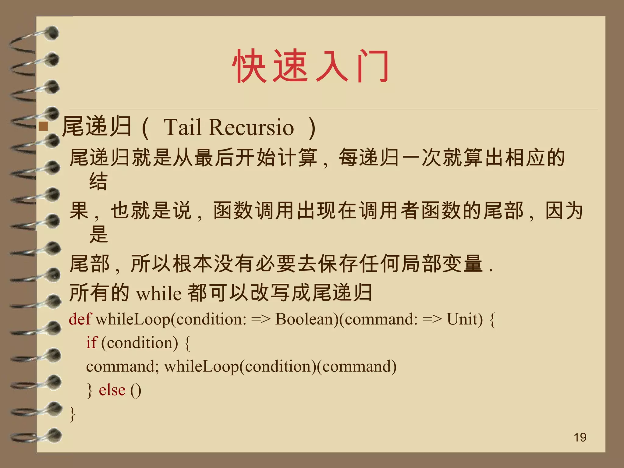 快速入门 尾递归（ Tail Recursio ） 尾递归就是从最后开始计算 ,  每递归一次就算出相应的结 果 ,  也就是说 ,  函数调用出现在调用者函数的尾部 ,  因为是 尾部 ,  所以根本没有必要去保存任何局部变量 .  所有的 while 都可以改写成尾递归 def  whileLoop(condition: => Boolean)(command: => Unit) { if  (condition) { command; whileLoop(condition)(command) }  else  () } 