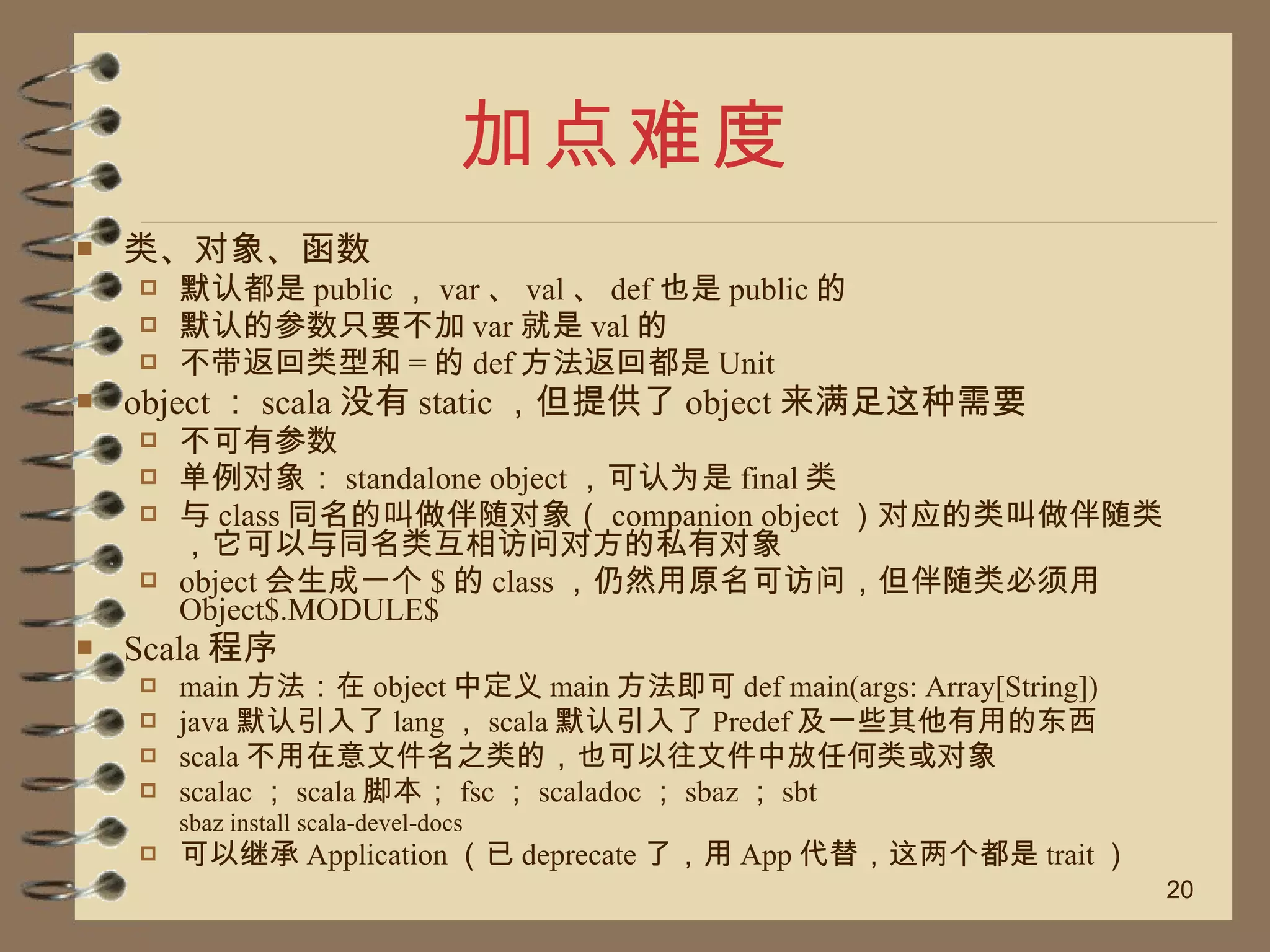 加点难度 类、对象、函数 默认都是 public ， var 、 val 、 def 也是 public 的 默认的参数只要不加 var 就是 val 的 不带返回类型和 = 的 def 方法返回都是 Unit object ： scala 没有 static ，但提供了 object 来满足这种需要 不可有参数 单例对象： standalone object ，可认为是 final 类 与 class 同名的叫做伴随对象（ companion object ）对应的类叫做伴随类，它可以与同名类互相访问对方的私有对象 object 会生成一个 $ 的 class ，仍然用原名可访问，但伴随类必须用 Object$.MODULE$ Scala 程序 main 方法：在 object 中定义 main 方法即可 def main(args: Array[String])  java 默认引入了 lang ， scala 默认引入了 Predef 及一些其他有用的东西 scala 不用在意文件名之类的，也可以往文件中放任何类或对象 scalac ； scala 脚本； fsc ； scaladoc ； sbaz ； sbt sbaz install scala-devel-docs 可以继承 Application （已 deprecate 了，用 App 代替，这两个都是 trait ） 