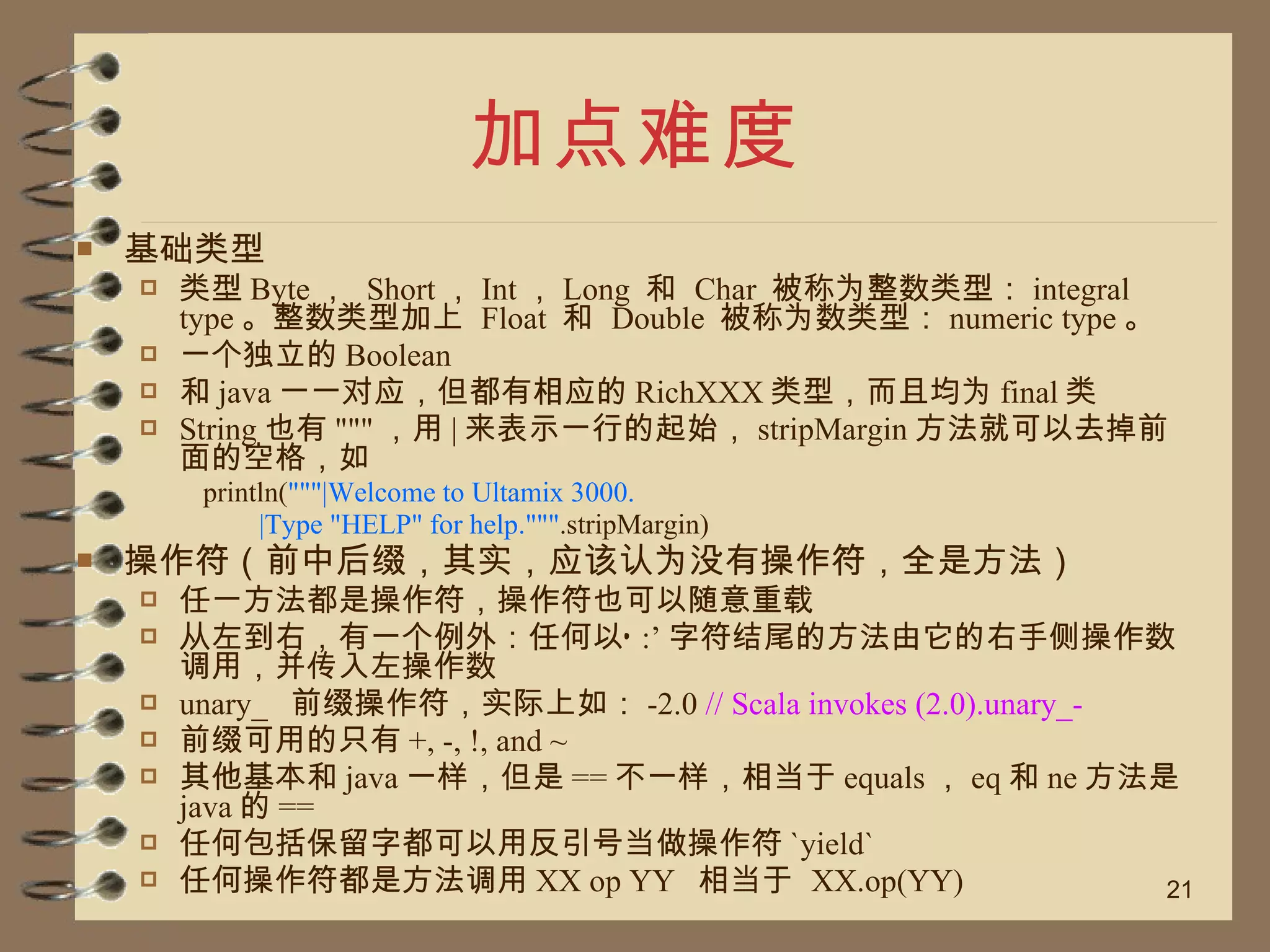 加点难度 基础类型 类型 Byte ，  Short ， Int ， Long  和  Char  被称为整数类型： integral type 。整数类型加上  Float  和  Double  被称为数类型： numeric type 。 一个独立的 Boolean 和 java 一一对应，但都有相应的 RichXXX 类型，而且均为 final 类 String 也有 """ ，用 | 来表示一行的起始， stripMargin 方法就可以去掉前面的空格，如 println( """|Welcome to Ultamix 3000. |Type "HELP" for help.""" .stripMargin) 操作符（前中后缀，其实，应该认为没有操作符，全是方法） 任一方法都是操作符，操作符也可以随意重载 从左到右，有一个例外：任何以‘ :’ 字符结尾的方法由它的右手侧操作数调用，并传入左操作数 unary_  前缀操作符，实际上如： -2.0  // Scala invokes (2.0).unary_- 前缀可用的只有 +, -, !, and ~ 其他基本和 java 一样，但是 == 不一样，相当于 equals ， eq 和 ne 方法是 java 的 == 任何包括保留字都可以用反引号当做操作符 `yield` 任何操作符都是方法调用 XX op YY  相当于  XX.op(YY) 