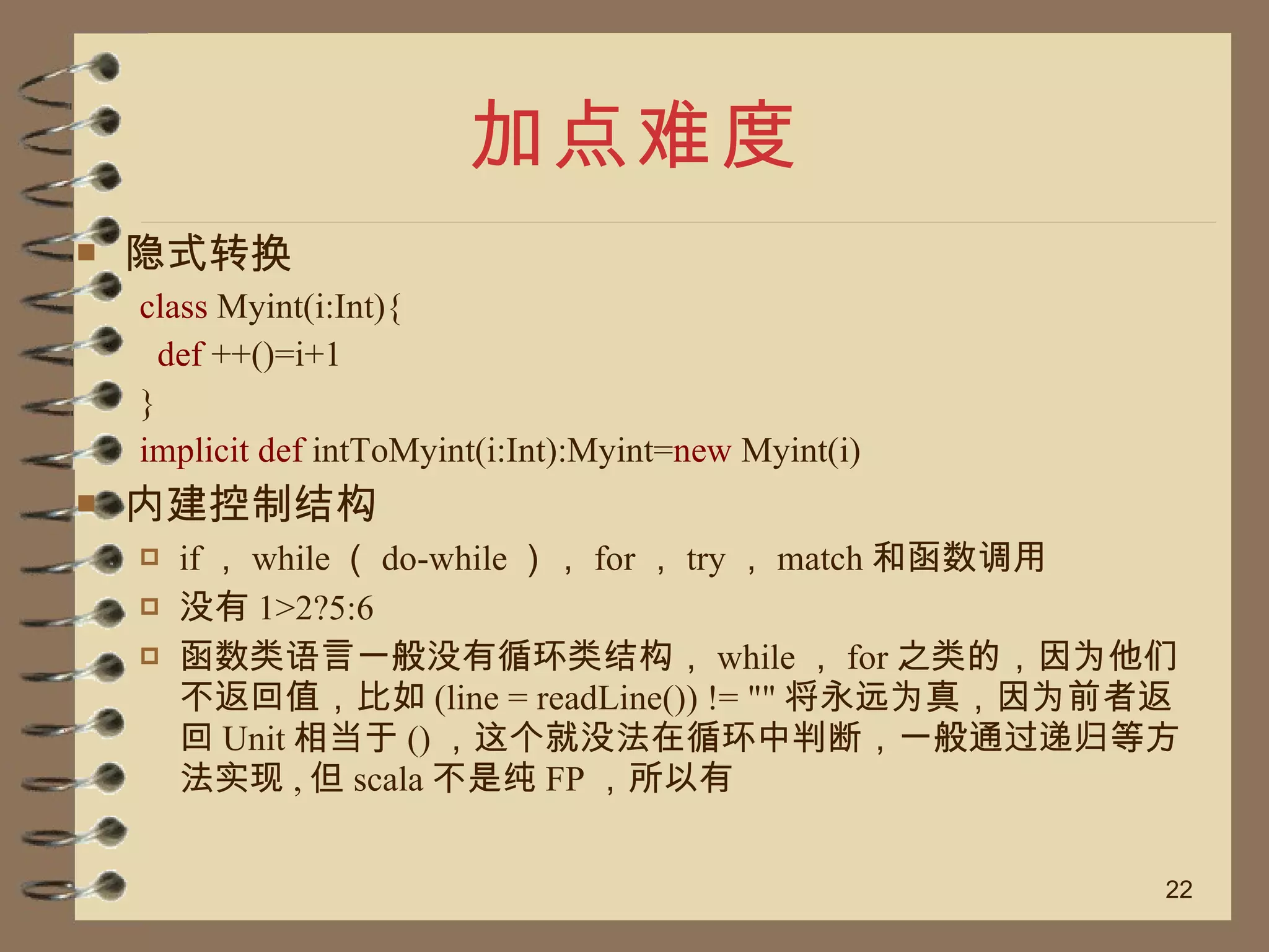 加点难度 隐式转换 class  Myint(i:Int){ def  ++()=i+1 } implicit def  intToMyint(i:Int):Myint= new  Myint(i) 内建控制结构 if ， while （ do-while ）， for ， try ， match 和函数调用 没有 1>2?5:6 函数类语言一般没有循环类结构， while ， for 之类的，因为他们不返回值，比如 (line = readLine()) != "" 将永远为真，因为前者返回 Unit 相当于 () ，这个就没法在循环中判断，一般通过递归等方法实现 , 但 scala 不是纯 FP ，所以有 