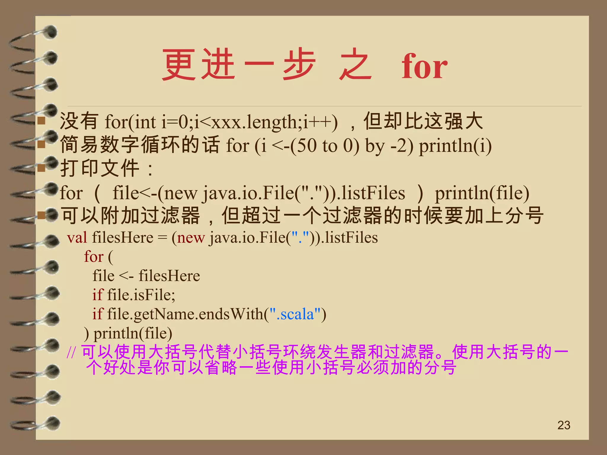 更进一步 之  for 没有 for(int i=0;i<xxx.length;i++) ，但却比这强大 简易数字循环的话 for (i <-(50 to 0) by -2) println(i) 打印文件： for （ file<-(new java.io.File(".")).listFiles ） println(file) 可以附加过滤器，但超过一个过滤器的时候要加上分号 val  filesHere = ( new  java.io.File( "." )).listFiles  for  (  file <- filesHere  if  file.isFile;  if  file.getName.endsWith( ".scala" )  ) println(file)  // 可以使用大括号代替小括号环绕发生器和过滤器。使用大括号的一个好处是你可以省略一些使用小括号必须加的分号 