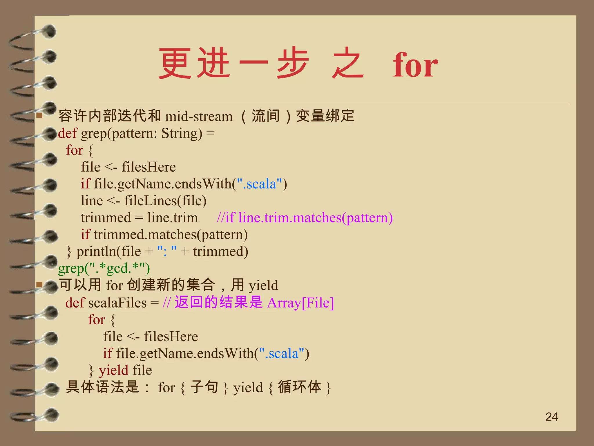 更进一步 之  for 容许内部迭代和 mid-stream （流间）变量绑定  def  grep(pattern: String) =  for  {  file <- filesHere  if  file.getName.endsWith( ".scala" )  line <- fileLines(file)  trimmed = line.trim  //if line.trim.matches(pattern)  if  trimmed.matches(pattern)  } println(file +  ": "  + trimmed)  grep(".*gcd.*")  可以用 for 创建新的集合，用 yield def  scalaFiles =  // 返回的结果是 Array[File] for  {  file <- filesHere  if  file.getName.endsWith( ".scala" )  }  yield  file  具体语法是： for { 子句 } yield { 循环体 }  