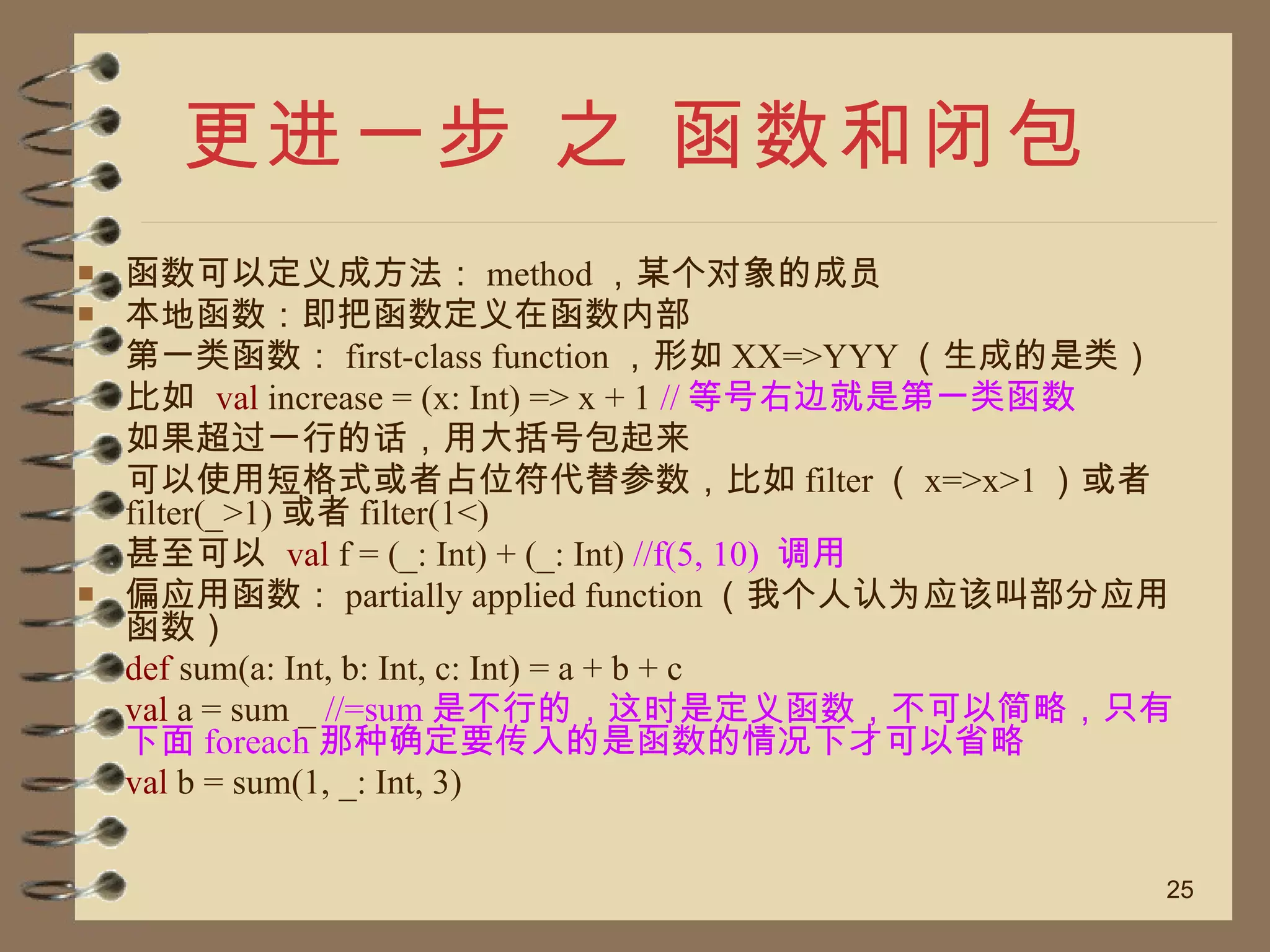 更进一步 之 函数和闭包 函数可以定义成方法： method ，某个对象的成员 本地函数：即把函数定义在函数内部 第一类函数： first-class function ，形如 XX=>YYY （生成的是类） 比如  val  increase = (x: Int) => x + 1   // 等号右边就是第一类函数 如果超过一行的话，用大括号包起来 可以使用短格式或者占位符代替参数，比如 filter （ x=>x>1 ）或者 filter(_>1) 或者 filter(1<) 甚至可以  val  f = (_: Int) + (_: Int)  //f(5, 10)  调用 偏应用函数： partially applied function （我个人认为应该叫部分应用函数） def  sum(a: Int, b: Int, c: Int) = a + b + c  val  a = sum _  //=sum 是不行的，这时是定义函数，不可以简略，只有下面 foreach 那种确定要传入的是函数的情况下才可以省略 val  b = sum(1, _: Int, 3) 
