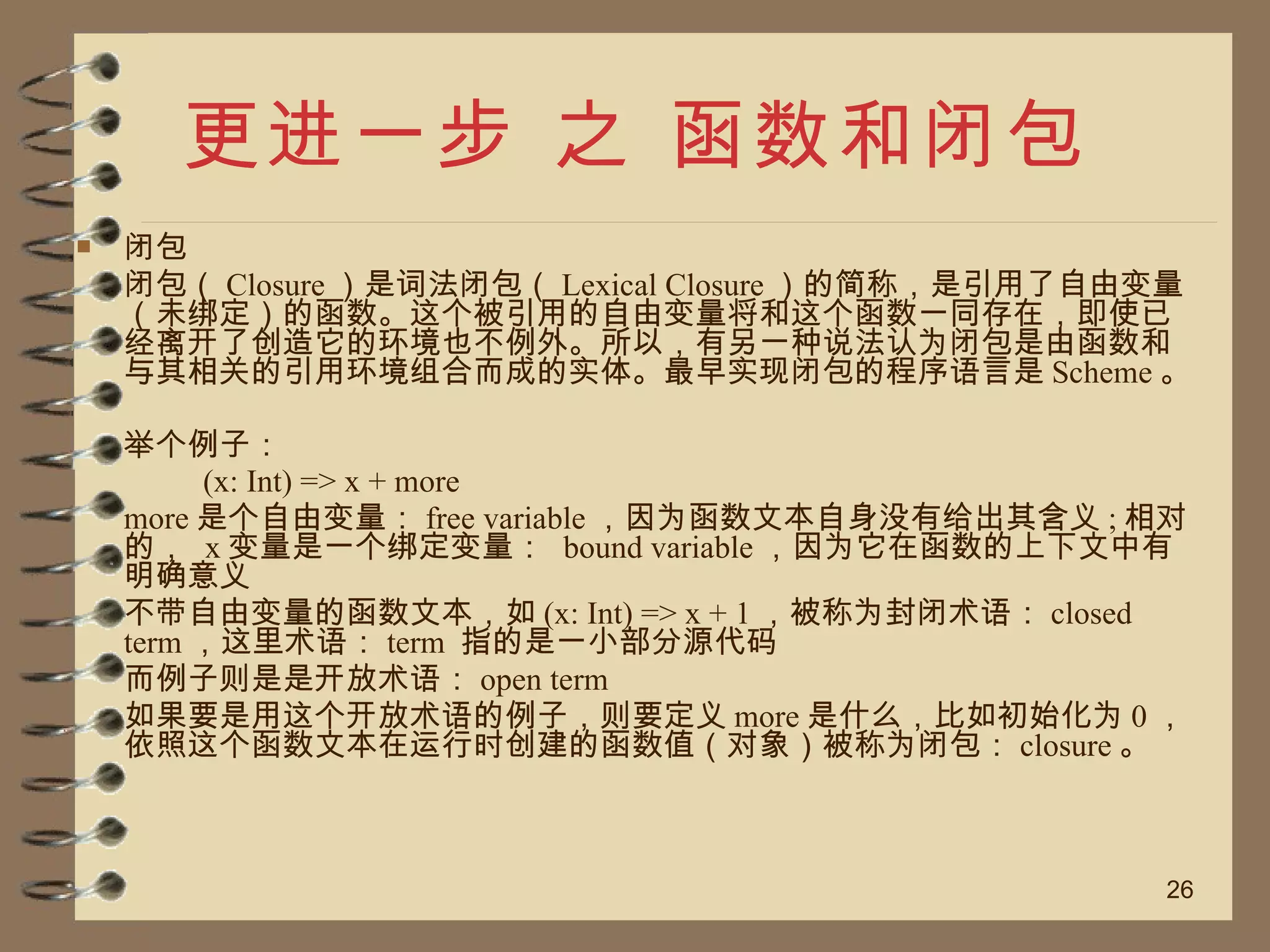 更进一步 之 函数和闭包 闭包 闭包（ Closure ）是词法闭包（ Lexical Closure ）的简称，是引用了自由变量（未绑定）的函数。这个被引用的自由变量将和这个函数一同存在，即使已经离开了创造它的环境也不例外。所以，有另一种说法认为闭包是由函数和与其相关的引用环境组合而成的实体。最早实现闭包的程序语言是 Scheme 。 举个例子： (x: Int) => x + more more 是个自由变量： free variable ，因为函数文本自身没有给出其含义 ; 相对的，  x 变量是一个绑定变量：  bound variable ，因为它在函数的上下文中有明确意义 不带自由变量的函数文本，如 (x: Int) => x + 1 ，被称为封闭术语： closed term ，这里术语： term  指的是一小部分源代码 而例子则是是开放术语： open term 如果要是用这个开放术语的例子，则要定义 more 是什么，比如初始化为 0 ， 依照这个函数文本在运行时创建的函数值（对象）被称为闭包： closure 。 