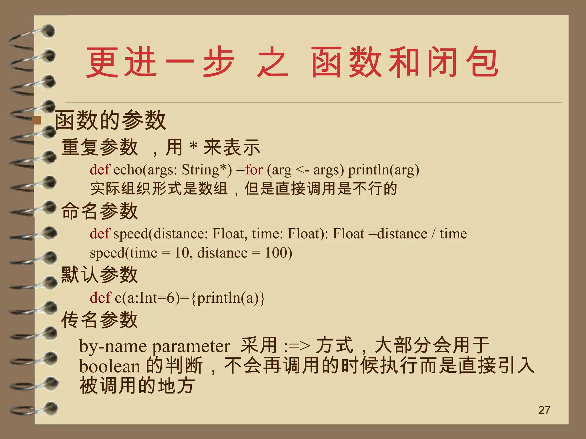 更进一步 之 函数和闭包 函数的参数 重复参数 ，用 * 来表示 def  echo(args: String*) = for  (arg <- args) println(arg) 实际组织形式是数组，但是直接调用是不行的 命名参数 def  speed(distance: Float, time: Float): Float =distance / time speed(time = 10, distance = 100) 默认参数 def  c(a:Int=6)={println(a)} 传名参数 by-name parameter  采用 :=> 方式，大部分会用于 boolean 的判断，不会再调用的时候执行而是直接引入被调用的地方 