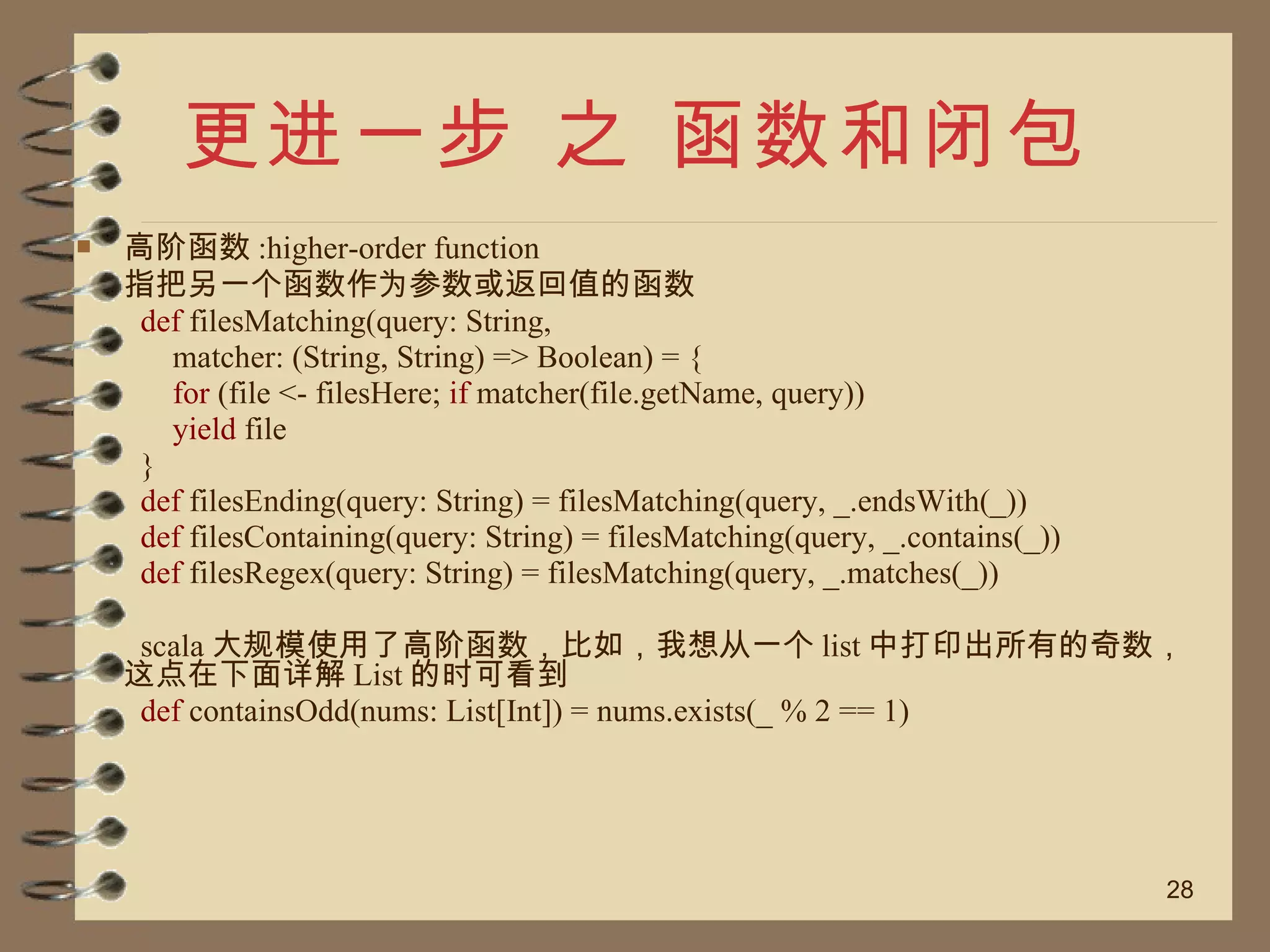 更进一步 之 函数和闭包 高阶函数 :higher-order function 指把另一个函数作为参数或返回值的函数 def  filesMatching(query: String,  matcher: (String, String) => Boolean) = {  for  (file <- filesHere;  if  matcher(file.getName, query))  yield  file  }  def  filesEnding(query: String) = filesMatching(query, _.endsWith(_))  def  filesContaining(query: String) = filesMatching(query, _.contains(_))  def  filesRegex(query: String) = filesMatching(query, _.matches(_))  scala 大规模使用了高阶函数，比如，我想从一个 list 中打印出所有的奇数，这点在下面详解 List 的时可看到 def  containsOdd(nums: List[Int]) = nums.exists(_ % 2 == 1)  