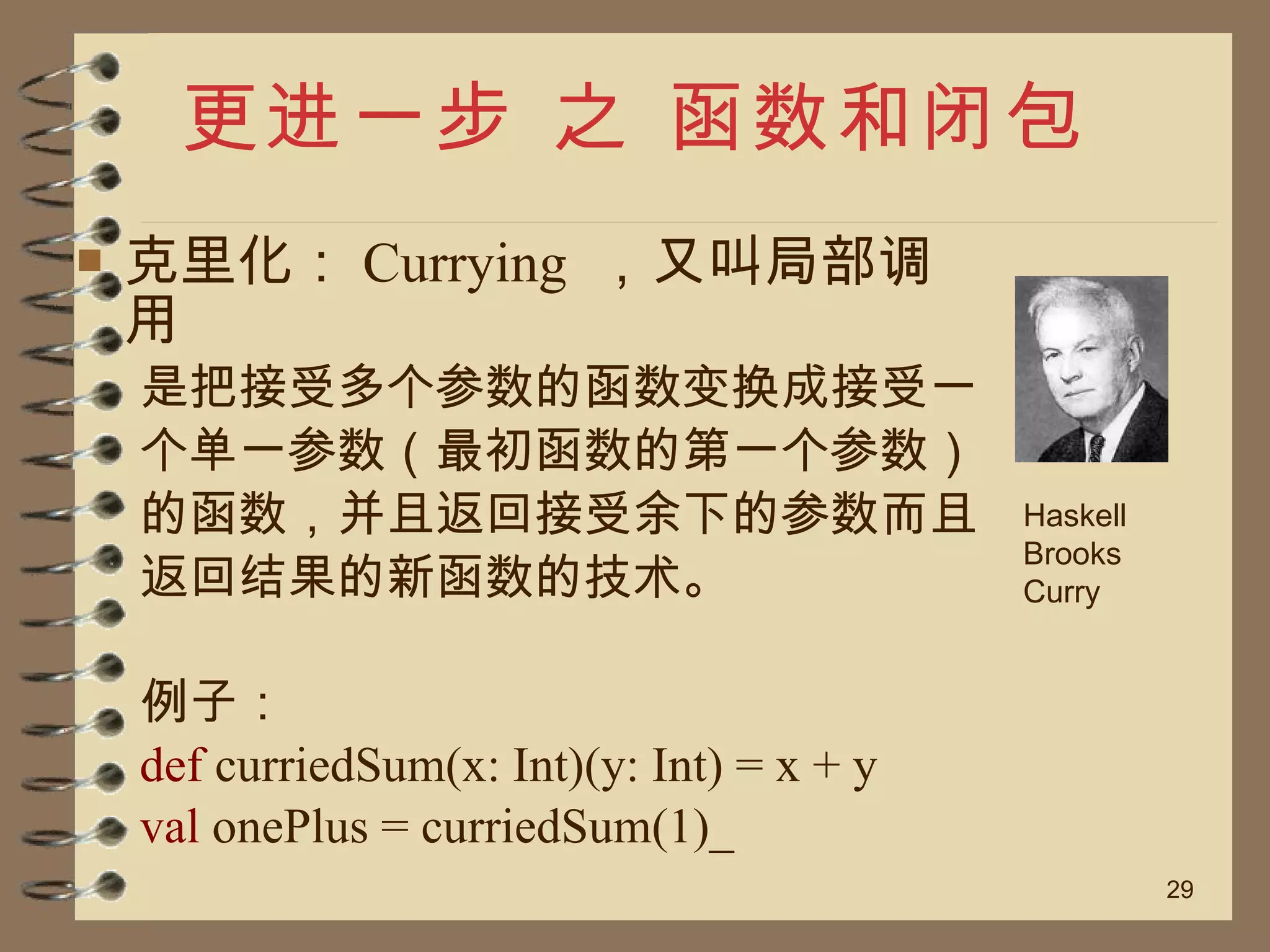 更进一步 之 函数和闭包 克里化： Currying  ，又叫局部调用 是把接受多个参数的函数变换成接受一 个单一参数（最初函数的第一个参数） 的函数，并且返回接受余下的参数而且 返回结果的新函数的技术。 例子： def  curriedSum(x: Int)(y: Int) = x + y  val  onePlus = curriedSum(1)_  Haskell Brooks Curry 