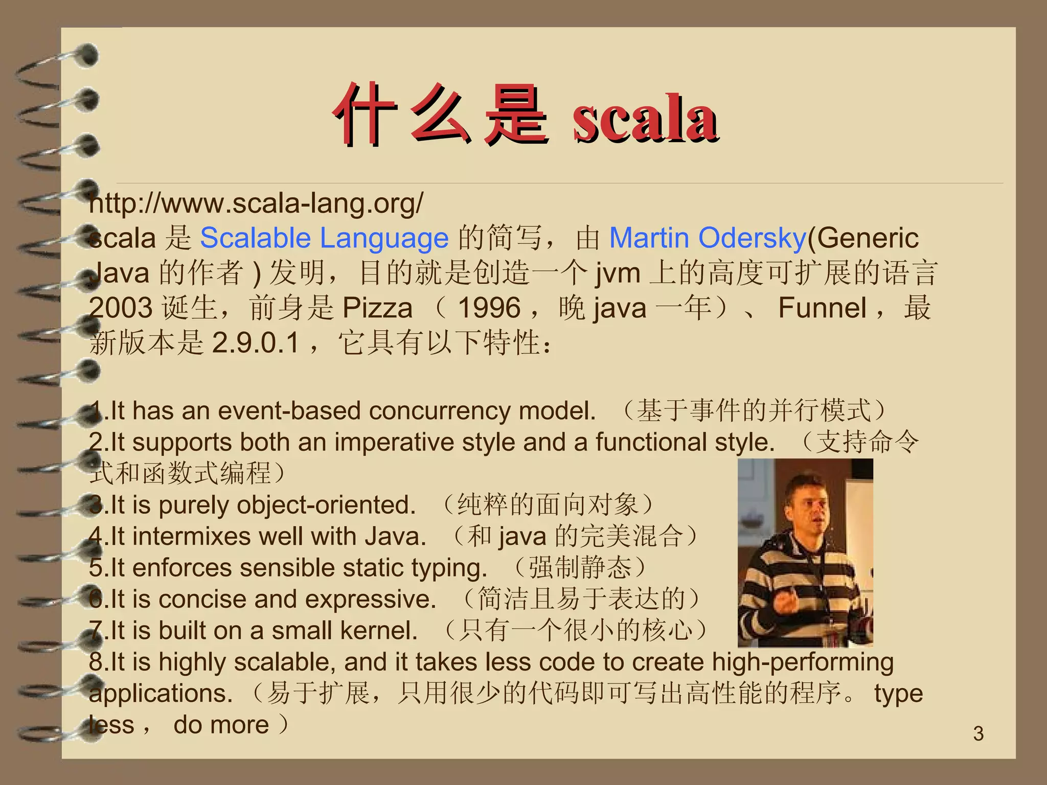 什么是 scala http://www.scala-lang.org/ scala 是 Scalable Language 的简写，由 Martin Odersky (Generic Java 的作者 ) 发明，目的就是创造一个 jvm 上的高度可扩展的语言。 2003 诞生，前身是 Pizza （ 1996 ，晚 java 一年）、 Funnel ，最新版本是 2.9.0.1 ，它具有以下特性： 1.It has an event-based concurrency model.  （基于事件的并行模式） 2.It supports both an imperative style and a functional style.  （支持命令式和函数式编程） 3.It is purely object-oriented.  （纯粹的面向对象） 4.It intermixes well with Java.  （和 java 的完美混合） 5.It enforces sensible static typing.  （强制静态） 6.It is concise and expressive.  （简洁且易于表达的） 7.It is built on a small kernel.  （只有一个很小的核心） 8.It is highly scalable, and it takes less code to create high-performing applications. （易于扩展，只用很少的代码即可写出高性能的程序。 type less ， do more ） 