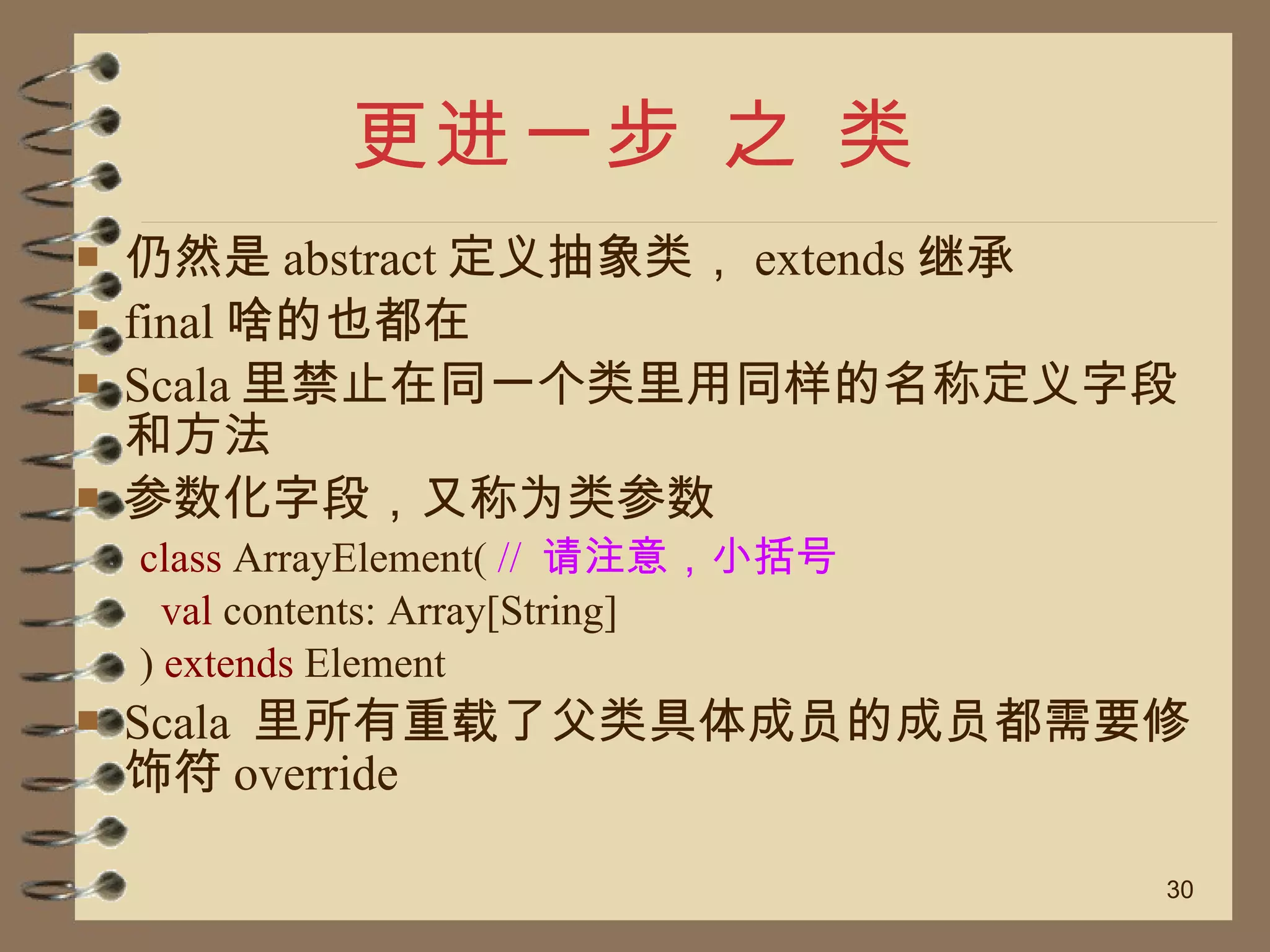 更进一步 之 类 仍然是 abstract 定义抽象类， extends 继承 final 啥的也都在 Scala 里禁止在同一个类里用同样的名称定义字段和方法 参数化字段，又称为类参数 class  ArrayElement(  //  请注意，小括号  val  contents: Array[String]  )  extends  Element  Scala  里所有重载了父类具体成员的成员都需要修饰符 override 