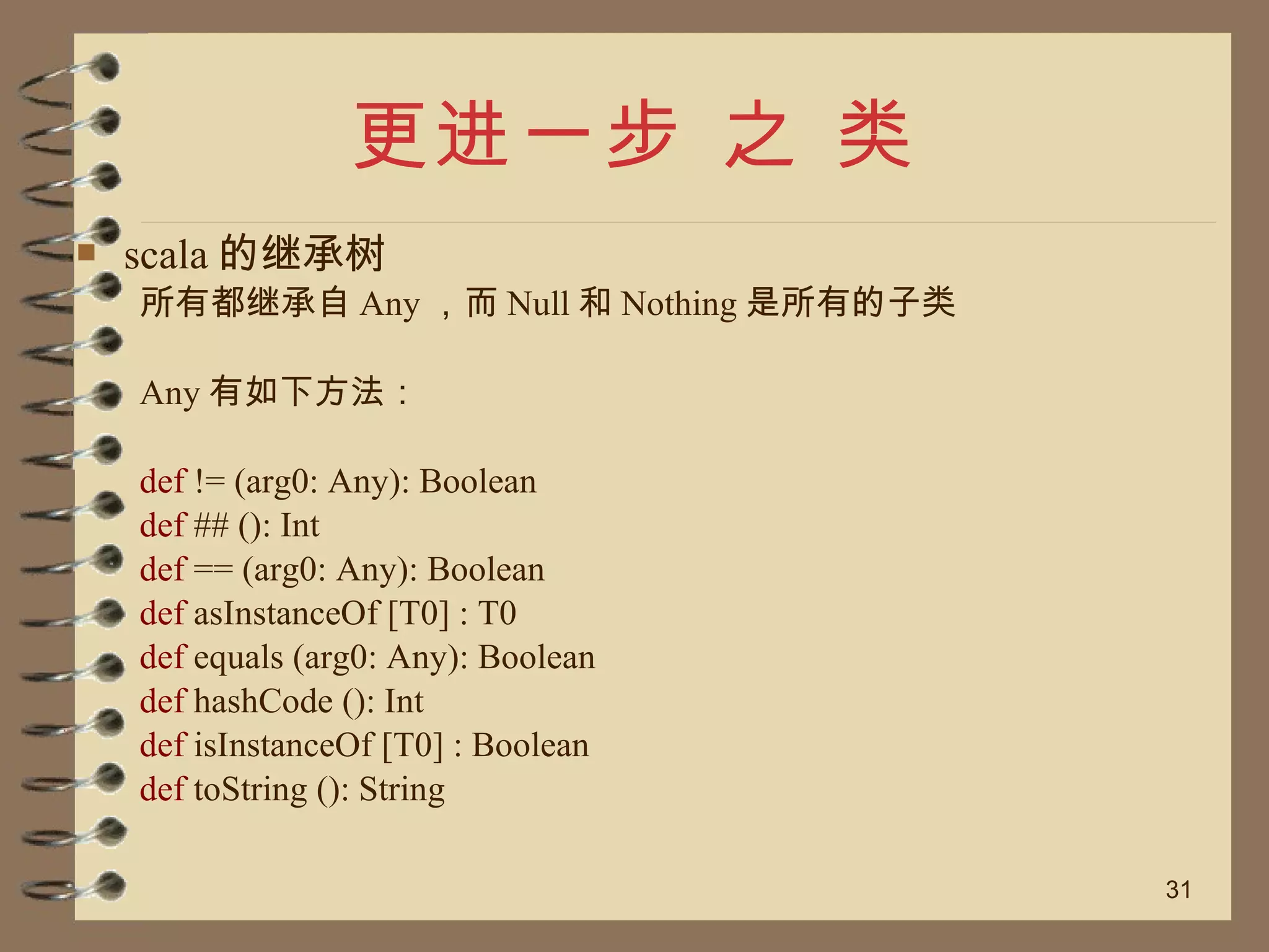更进一步 之 类 scala 的继承树 所有都继承自 Any ，而 Null 和 Nothing 是所有的子类 Any 有如下方法： def  != (arg0: Any): Boolean def  ## (): Int def  == (arg0: Any): Boolean def  asInstanceOf [T0] : T0 def  equals (arg0: Any): Boolean def  hashCode (): Int def  isInstanceOf [T0] : Boolean def  toString (): String 