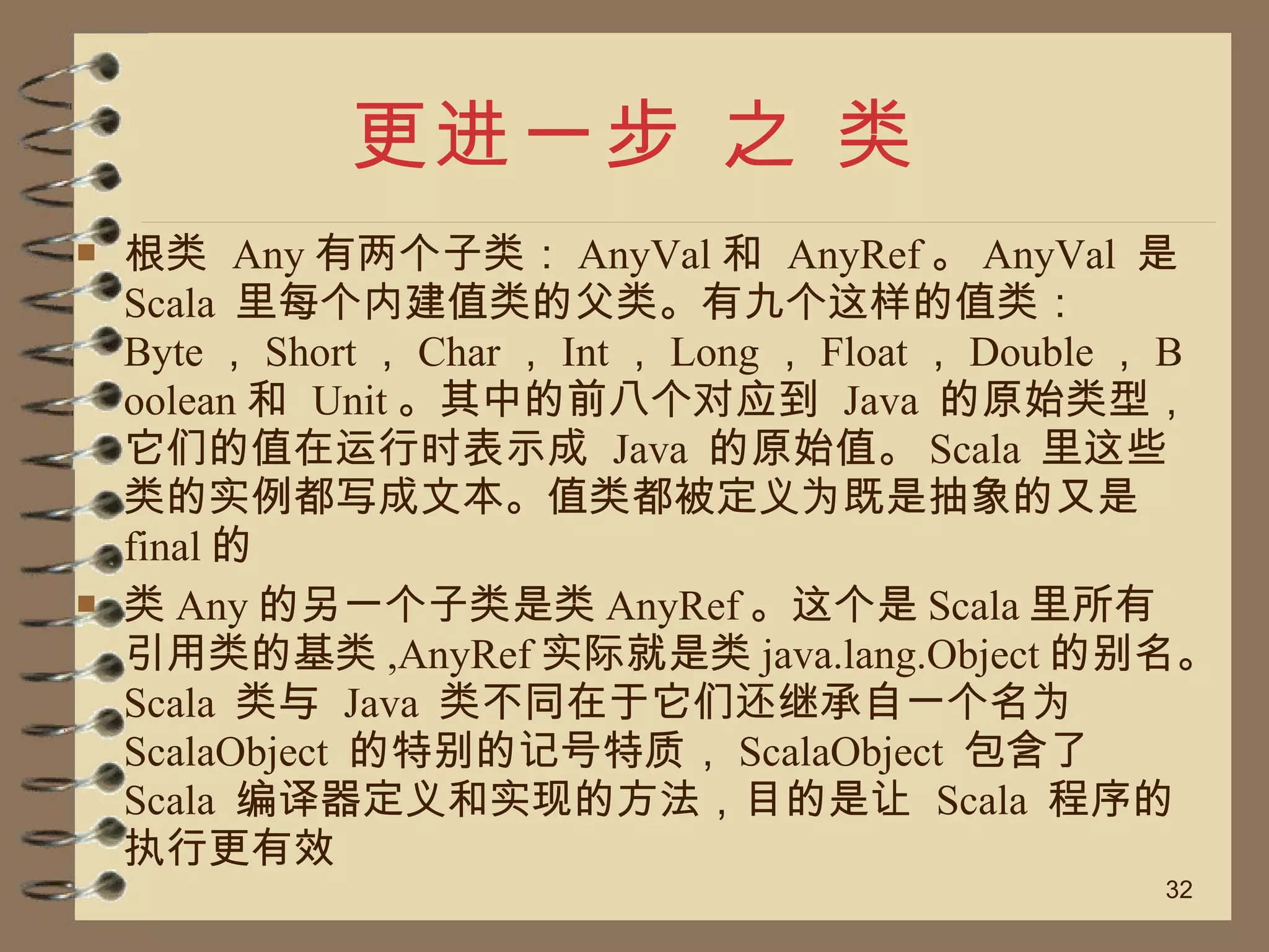 更进一步 之 类 根类  Any 有两个子类： AnyVal 和  AnyRef 。 AnyVal  是  Scala  里每个内建值类的父类。有九个这样的值类： Byte ， Short ， Char ， Int ， Long ， Float ， Double ， Boolean 和  Unit 。其中的前八个对应到  Java  的原始类型，它们的值在运行时表示成  Java  的原始值。 Scala  里这些类的实例都写成文本。值类都被定义为既是抽象的又是  final 的 类 Any 的另一个子类是类 AnyRef 。这个是 Scala 里所有引用类的基类 ,AnyRef 实际就是类 java.lang.Object 的别名。 Scala  类与  Java  类不同在于它们还继承自一个名为  ScalaObject  的特别的记号特质， ScalaObject  包含了  Scala  编译器定义和实现的方法，目的是让  Scala  程序的执行更有效 