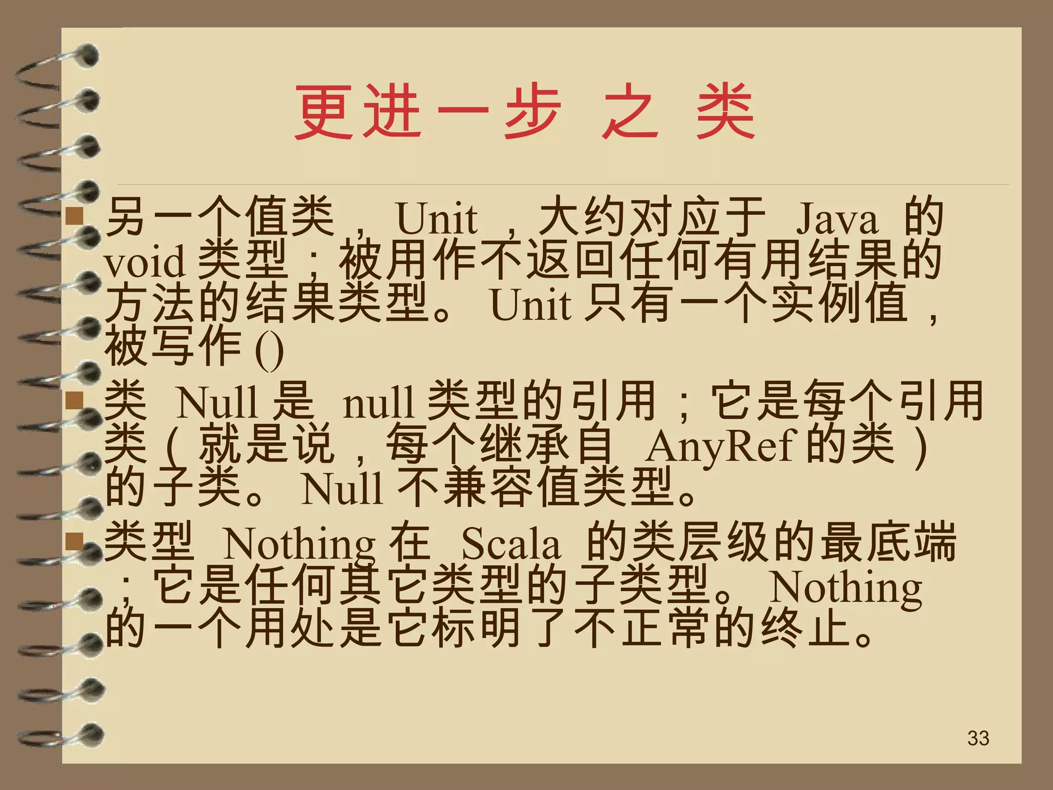 更进一步 之 类 另一个值类， Unit ，大约对应于  Java  的  void 类型；被用作不返回任何有用结果的方法的结果类型。 Unit 只有一个实例值，被写作 () 类  Null 是  null 类型的引用；它是每个引用类（就是说，每个继承自  AnyRef 的类）的子类。 Null 不兼容值类型。 类型  Nothing 在  Scala  的类层级的最底端；它是任何其它类型的子类型。 Nothing  的一个用处是它标明了不正常的终止。 