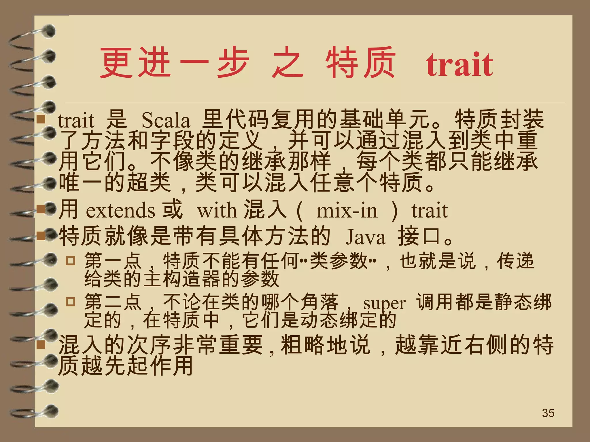更进一步 之 特质  trait trait  是  Scala  里代码复用的基础单元。特质封装了方法和字段的定义，并可以通过混入到类中重用它们。不像类的继承那样，每个类都只能继承唯一的超类，类可以混入任意个特质。 用 extends 或  with 混入（ mix-in ） trait 特质就像是带有具体方法的  Java  接口。 第一点，特质不能有任何“类参数”，也就是说，传递给类的主构造器的参数 第二点，不论在类的哪个角落， super  调用都是静态绑定的，在特质中，它们是动态绑定的 混入的次序非常重要 , 粗略地说，越靠近右侧的特质越先起作用 
