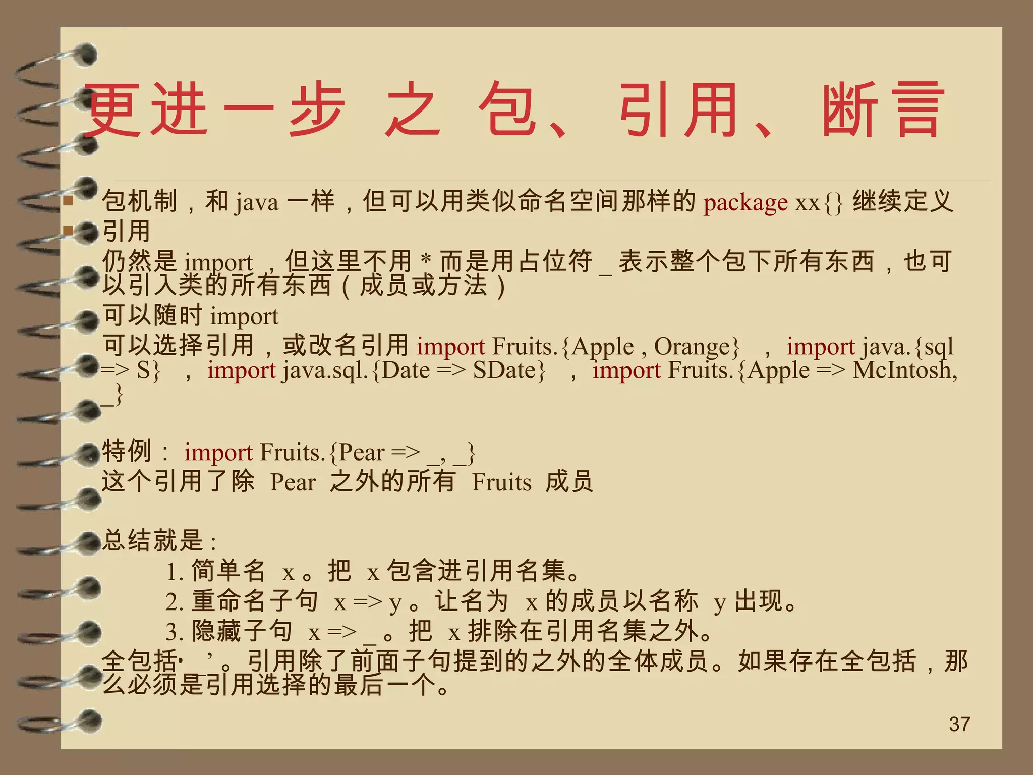 更进一步 之 包、引用、断言 包机制，和 java 一样，但可以用类似命名空间那样的 package  xx{} 继续定义 引用 仍然是 import ，但这里不用 * 而是用占位符 _ 表示整个包下所有东西，也可以引入类的所有东西（成员或方法） 可以随时 import 可以选择引用，或改名引用 import  Fruits.{Apple , Orange}  ， import  java.{sql => S}  ， import  java.sql.{Date => SDate}  ， import  Fruits.{Apple => McIntosh, _}  特例： import  Fruits.{Pear => _, _}  这个引用了除  Pear  之外的所有  Fruits  成员 总结就是 : 1. 简单名  x 。把  x 包含进引用名集。  2. 重命名子句  x => y 。让名为  x 的成员以名称  y 出现。  3. 隐藏子句  x => _ 。把  x 排除在引用名集之外。  全包括‘ _’ 。引用除了前面子句提到的之外的全体成员。如果存在全包括，那么必须是引用选择的最后一个。 