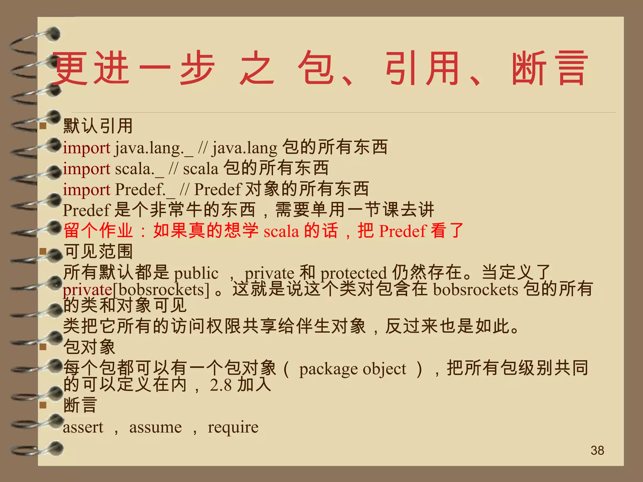 更进一步 之 包、引用、断言 默认引用 import  java.lang._ // java.lang 包的所有东西  import  scala._ // scala 包的所有东西  import  Predef._ // Predef 对象的所有东西  Predef 是个非常牛的东西，需要单用一节课去讲 留个作业：如果真的想学 scala 的话，把 Predef 看了 可见范围 所有默认都是 public ， private 和 protected 仍然存在。当定义了 private [bobsrockets] 。这就是说这个类对包含在 bobsrockets 包的所有的类和对象可见 类把它所有的访问权限共享给伴生对象，反过来也是如此。 包对象 每个包都可以有一个包对象（ package object ），把所有包级别共同的可以定义在内， 2.8 加入 断言 assert ， assume ， require 