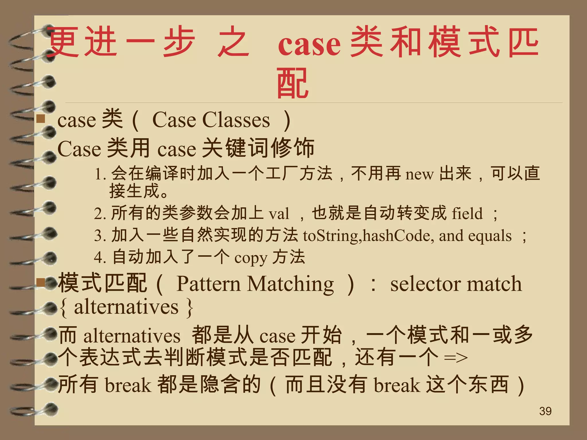 更进一步 之  case 类和模式匹配 case 类（ Case Classes ） Case 类用 case 关键词修饰 1. 会在编译时加入一个工厂方法，不用再 new 出来，可以直接生成。 2. 所有的类参数会加上 val ，也就是自动转变成 field ； 3. 加入一些自然实现的方法 toString,hashCode, and equals ； 4. 自动加入了一个 copy 方法 模式匹配（ Pattern Matching ）： selector match { alternatives } 而 alternatives  都是从 case 开始，一个模式和一或多个表达式去判断模式是否匹配，还有一个 => 所有 break 都是隐含的（而且没有 break 这个东西） 