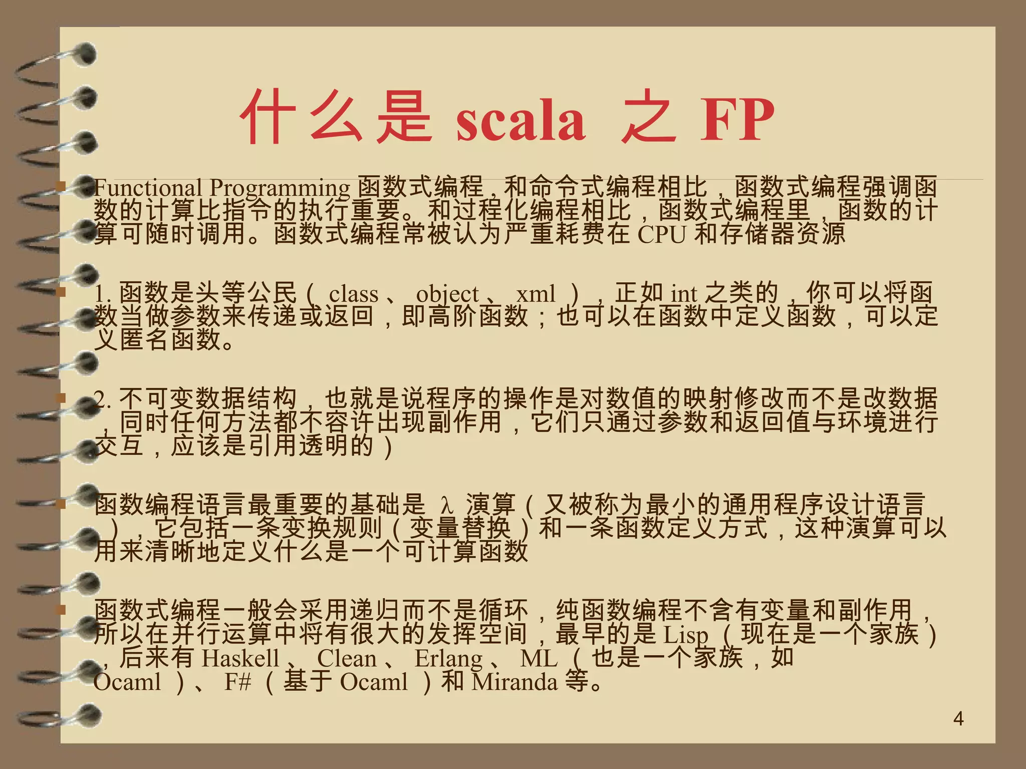 什么是 scala  之 FP Functional Programming 函数式编程 , 和命令式编程相比，函数式编程强调函数的计算比指令的执行重要。和过程化编程相比，函数式编程里，函数的计算可随时调用。函数式编程常被认为严重耗费在 CPU 和存储器资源  1. 函数是头等公民（ class 、 object 、 xml ），正如 int 之类的，你可以将函数当做参数来传递或返回，即高阶函数；也可以在函数中定义函数，可以定义匿名函数。 2. 不可变数据结构，也就是说程序的操作是对数值的映射修改而不是改数据，同时任何方法都不容许出现副作用，它们只通过参数和返回值与环境进行交互，应该是引用透明的） 函数编程语言最重要的基础是  λ  演算（又被称为最小的通用程序设计语言 ），它包括一条变换规则（变量替换）和一条函数定义方式，这种演算可以用来清晰地定义什么是一个可计算函数  函数式编程一般会采用递归而不是循环，纯函数编程不含有变量和副作用，所以在并行运算中将有很大的发挥空间，最早的是 Lisp （现在是一个家族），后来有 Haskell 、 Clean 、 Erlang 、 ML （也是一个家族，如 Ocaml ）、 F# （基于 Ocaml ）和 Miranda 等。 