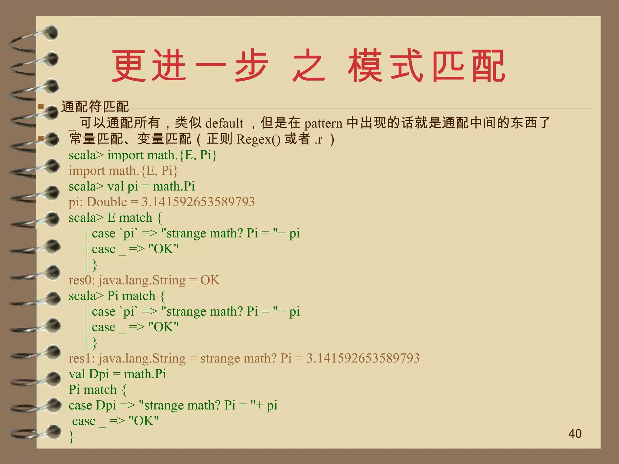 更进一步 之 模式匹配 通配符匹配 _ 可以通配所有，类似 default ，但是在 pattern 中出现的话就是通配中间的东西了 常量匹配、变量匹配（正则 Regex() 或者 .r ） scala> import math.{E, Pi} import math.{E, Pi} scala> val pi = math.Pi pi: Double = 3.141592653589793 scala> E match { | case `pi` => "strange math? Pi = "+ pi | case _ => "OK" | } res0: java.lang.String = OK scala> Pi match { | case `pi` => "strange math? Pi = "+ pi | case _ => "OK" | } res1: java.lang.String = strange math? Pi = 3.141592653589793 val Dpi = math.Pi Pi match { case Dpi => "strange math? Pi = "+ pi case _ => "OK" } 