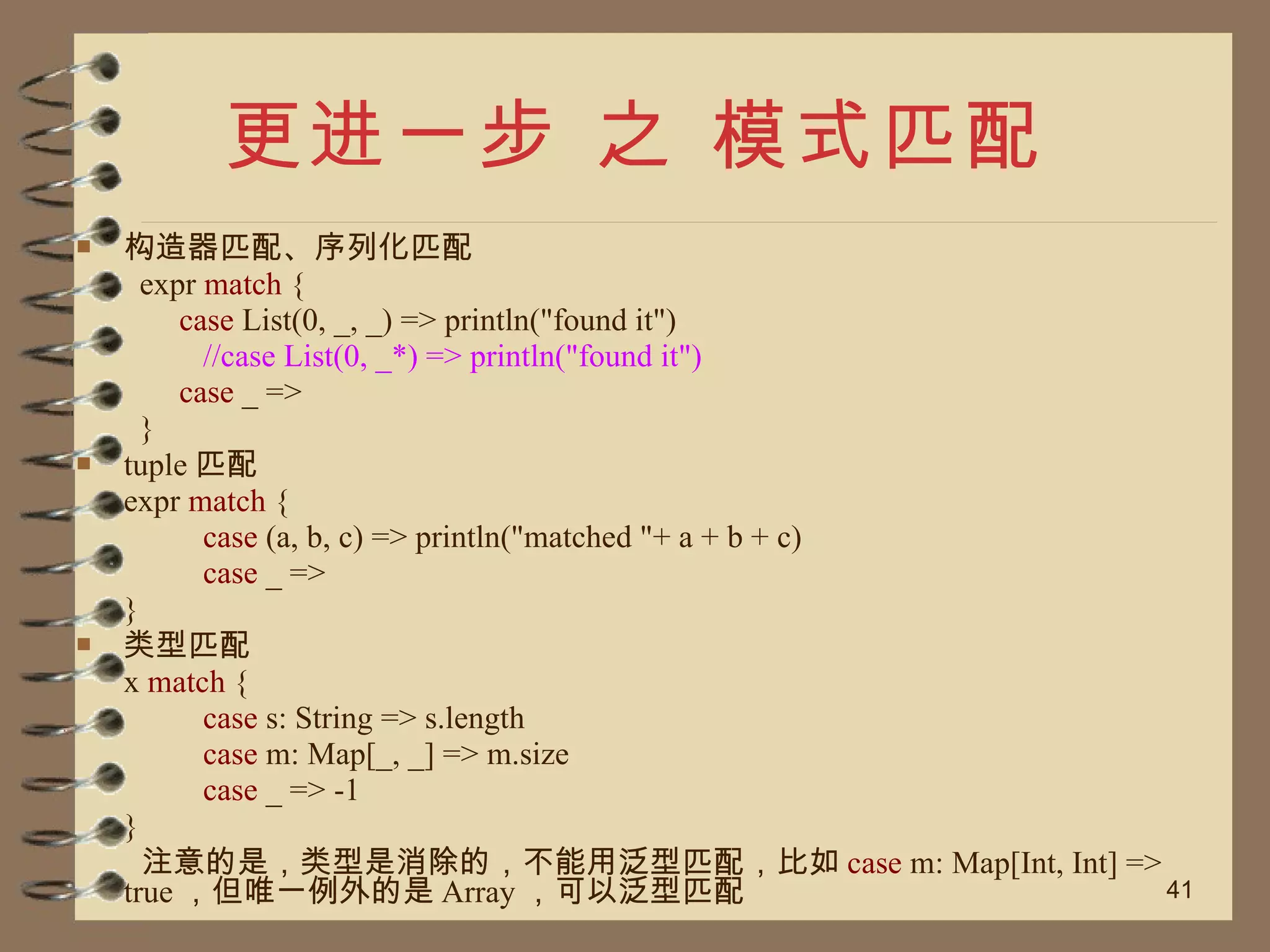 更进一步 之 模式匹配 构造器匹配、序列化匹配 expr  match  { case  List(0, _, _) => println("found it") //case List(0, _*) => println("found it") case  _ => } tuple 匹配 expr  match  { case  (a, b, c) => println("matched "+ a + b + c) case  _ => } 类型匹配 x  match  { case  s: String => s.length case  m: Map[_, _] => m.size case  _ => -1 }   注意的是，类型是消除的，不能用泛型匹配，比如 case  m: Map[Int, Int] => true ，但唯一例外的是 Array ，可以泛型匹配 