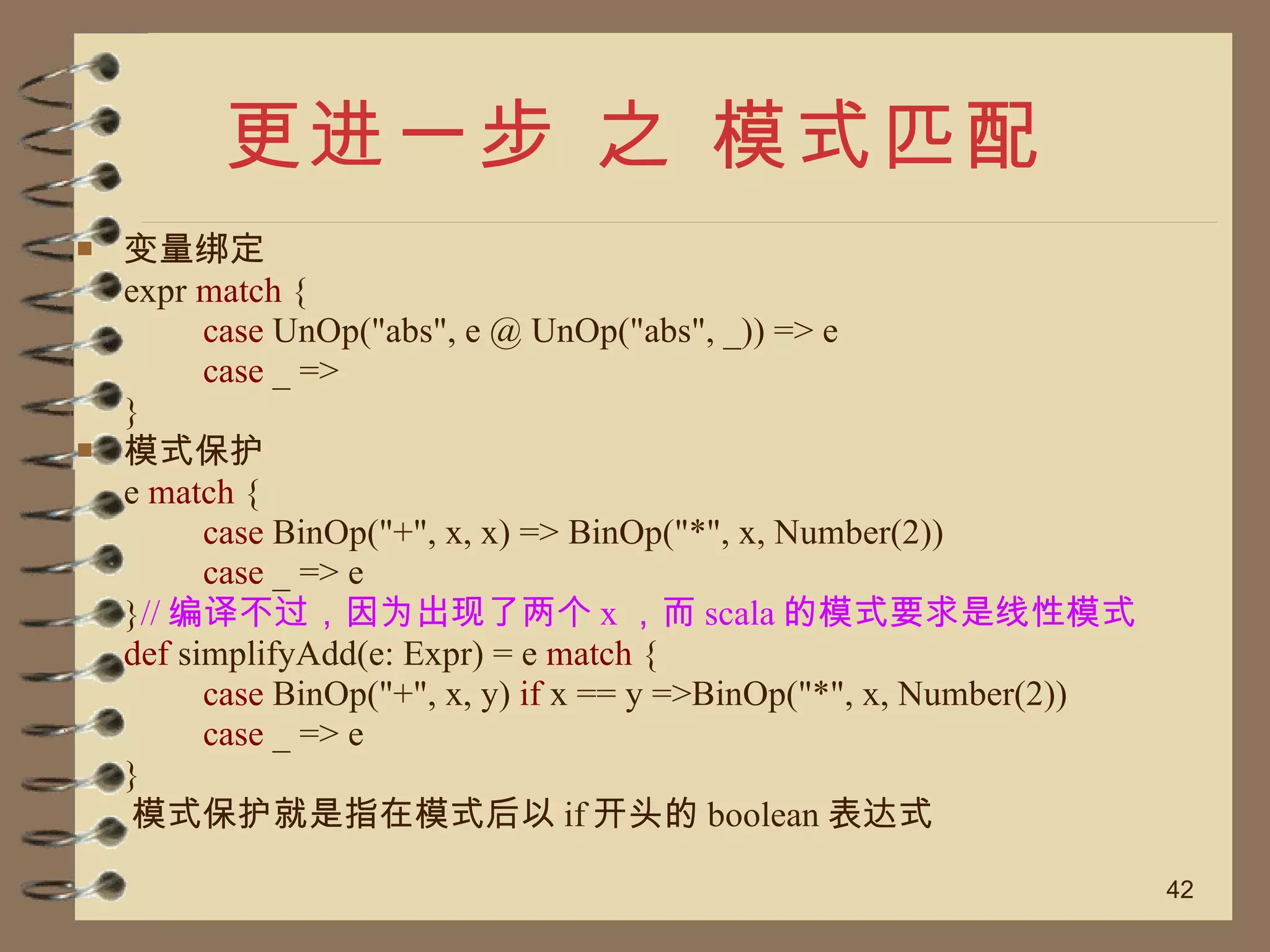 更进一步 之 模式匹配 变量绑定 expr  match  { case  UnOp("abs", e @ UnOp("abs", _)) => e case  _ => } 模式保护 e  match  { case  BinOp("+", x, x) => BinOp("*", x, Number(2)) case  _ => e } // 编译不过，因为出现了两个 x ，而 scala 的模式要求是线性模式 def  simplifyAdd(e: Expr) = e  match  { case  BinOp("+", x, y)  if  x == y =>BinOp("*", x, Number(2)) case  _ => e } 模式保护就是指在模式后以 if 开头的 boolean 表达式 