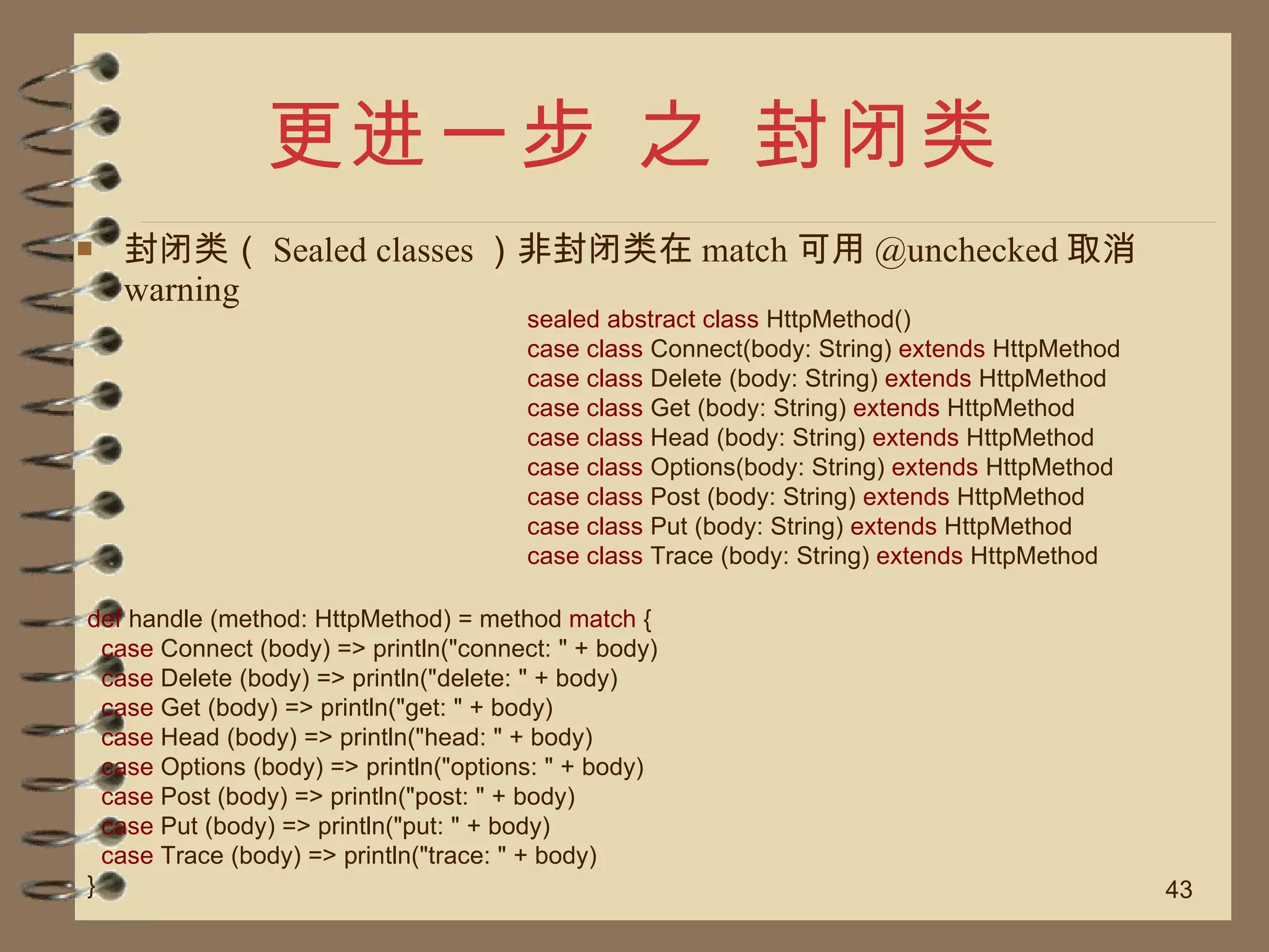 更进一步 之 封闭类 封闭类（ Sealed classes ）非封闭类在 match 可用 @unchecked 取消 warning sealed abstract class  HttpMethod() case class  Connect(body: String)  extends  HttpMethod case class  Delete (body: String)  extends  HttpMethod case class  Get (body: String)  extends  HttpMethod case class  Head (body: String)  extends  HttpMethod case class  Options(body: String)  extends  HttpMethod case class  Post (body: String)  extends  HttpMethod case class  Put (body: String)  extends  HttpMethod case class  Trace (body: String)  extends  HttpMethod def  handle (method: HttpMethod) = method  match  { case  Connect (body) => println("connect: " + body) case  Delete (body) => println("delete: " + body) case  Get (body) => println("get: " + body) case  Head (body) => println("head: " + body) case  Options (body) => println("options: " + body) case  Post (body) => println("post: " + body) case  Put (body) => println("put: " + body) case  Trace (body) => println("trace: " + body) } 