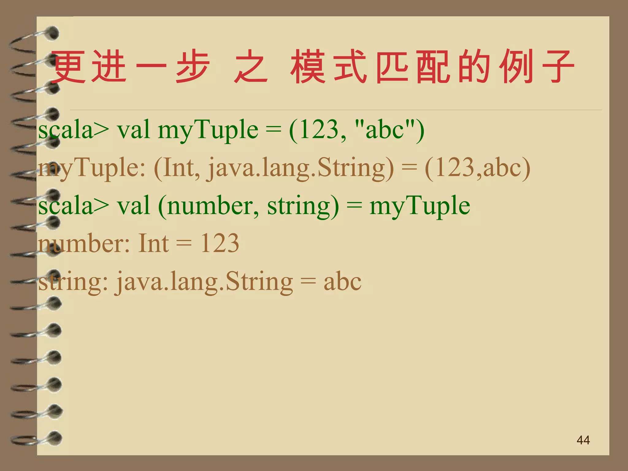 更进一步 之 模式匹配的例子 scala> val myTuple = (123, "abc") myTuple: (Int, java.lang.String) = (123,abc) scala> val (number, string) = myTuple number: Int = 123 string: java.lang.String = abc 