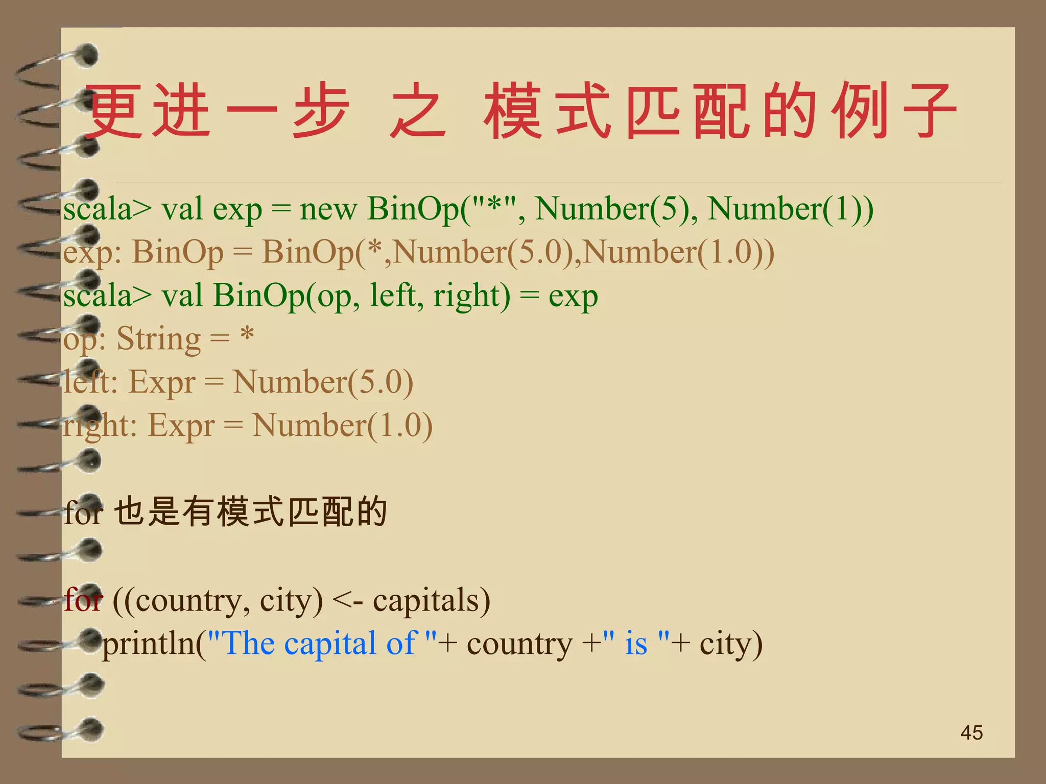 更进一步 之 模式匹配的例子 scala> val exp = new BinOp("*", Number(5), Number(1)) exp: BinOp = BinOp(*,Number(5.0),Number(1.0)) scala> val BinOp(op, left, right) = exp op: String = * left: Expr = Number(5.0) right: Expr = Number(1.0) for 也是有模式匹配的 for  ((country, city) <- capitals) println( "The capital of " + country + " is " + city) 