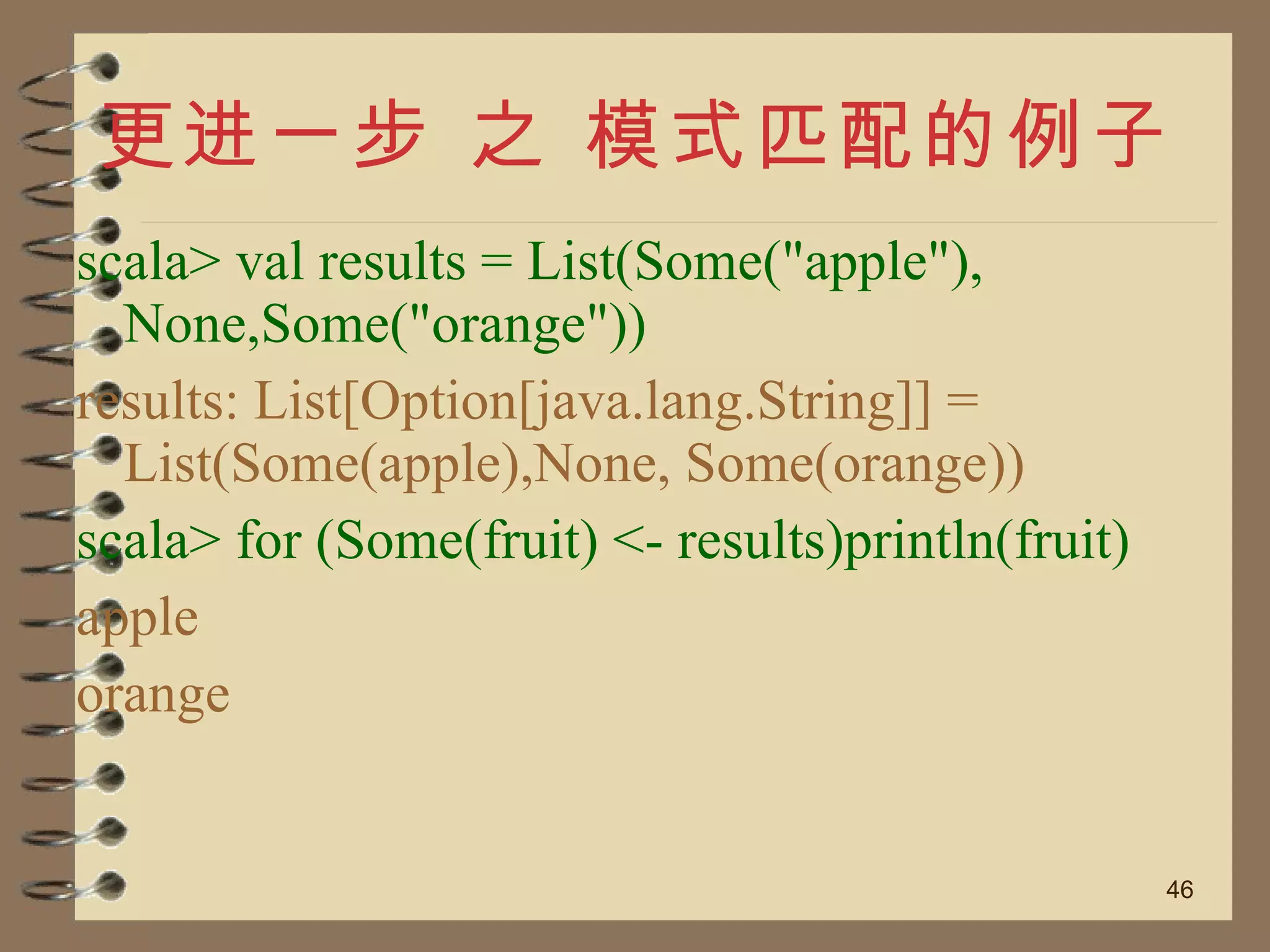 更进一步 之 模式匹配的例子 scala> val results = List(Some("apple"), None,Some("orange")) results: List[Option[java.lang.String]] = List(Some(apple),None, Some(orange)) scala> for (Some(fruit) <- results)println(fruit) apple orange 