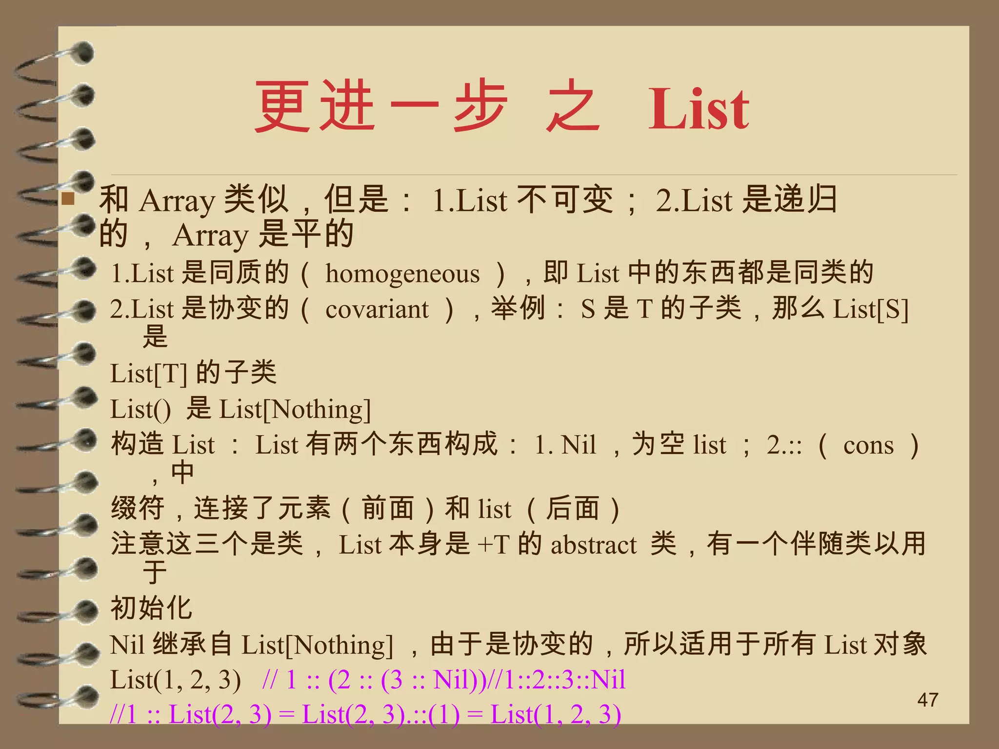 更进一步 之  List 和 Array 类似，但是： 1.List 不可变； 2.List 是递归的， Array 是平的 1.List 是同质的（ homogeneous ），即 List 中的东西都是同类的 2.List 是协变的（ covariant ），举例： S 是 T 的子类，那么 List[S] 是 List[T] 的子类 List()  是 List[Nothing] 构造 List ： List 有两个东西构成： 1. Nil ，为空 list ； 2.:: （ cons ），中 缀符，连接了元素（前面）和 list （后面） 注意这三个是类， List 本身是 +T 的 abstract  类，有一个伴随类以用于 初始化 Nil 继承自 List[Nothing] ，由于是协变的，所以适用于所有 List 对象 List(1, 2, 3)  // 1 :: (2 :: (3 :: Nil))//1::2::3::Nil //1 :: List(2, 3) = List(2, 3).::(1) = List(1, 2, 3) 