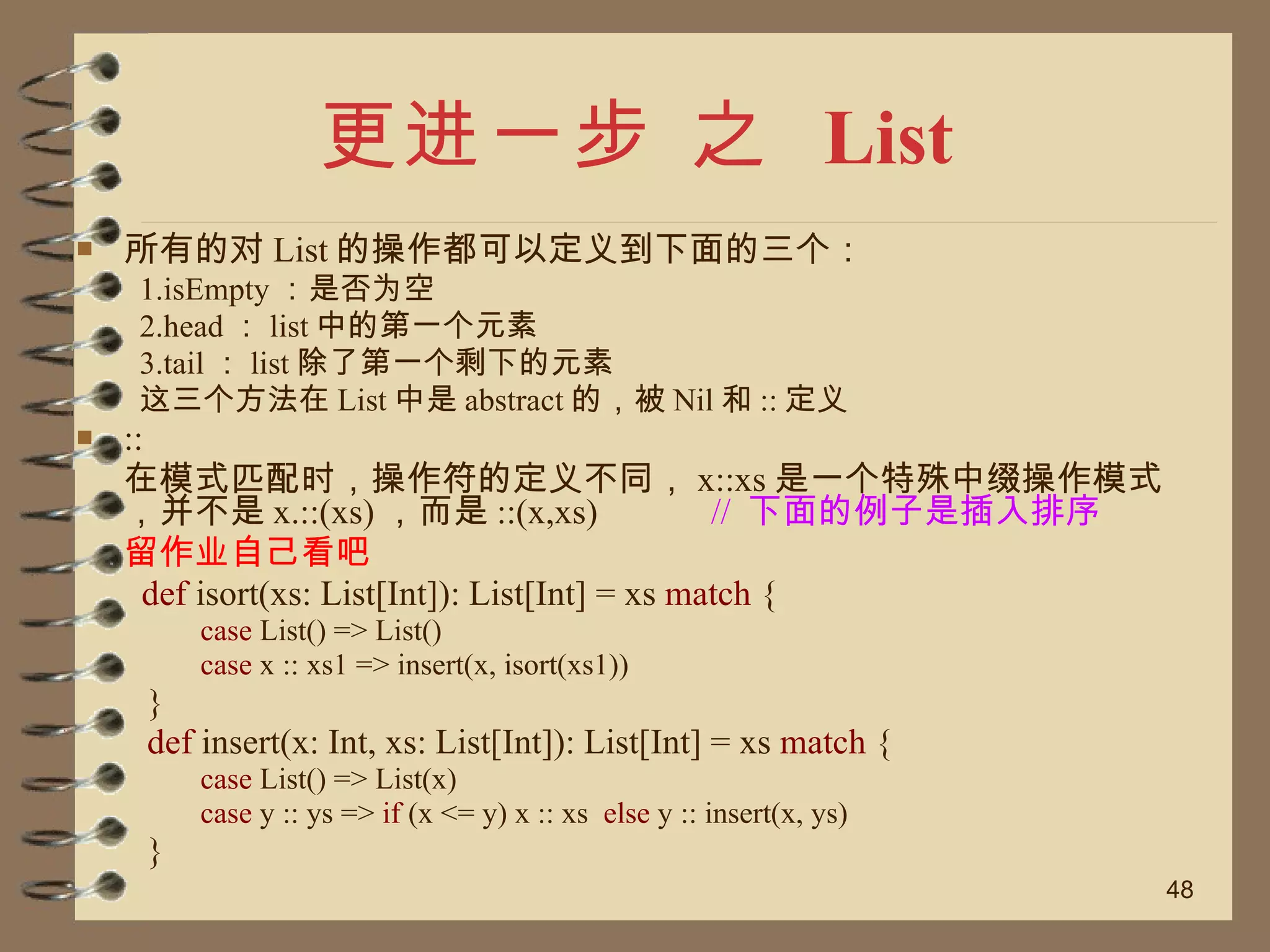 更进一步 之  List 所有的对 List 的操作都可以定义到下面的三个： 1.isEmpty ：是否为空 2.head ： list 中的第一个元素 3.tail ： list 除了第一个剩下的元素 这三个方法在 List 中是 abstract 的，被 Nil 和 :: 定义 :: 在模式匹配时，操作符的定义不同， x::xs 是一个特殊中缀操作模式，并不是 x.::(xs) ，而是 ::(x,xs) //  下面的例子是插入排序 留作业自己看吧   def  isort(xs: List[Int]): List[Int] = xs  match  { case  List() => List() case  x :: xs1 => insert(x, isort(xs1)) } def  insert(x: Int, xs: List[Int]): List[Int] = xs  match  { case  List() => List(x) case  y :: ys =>  if  (x <= y) x :: xs  else  y :: insert(x, ys) } 