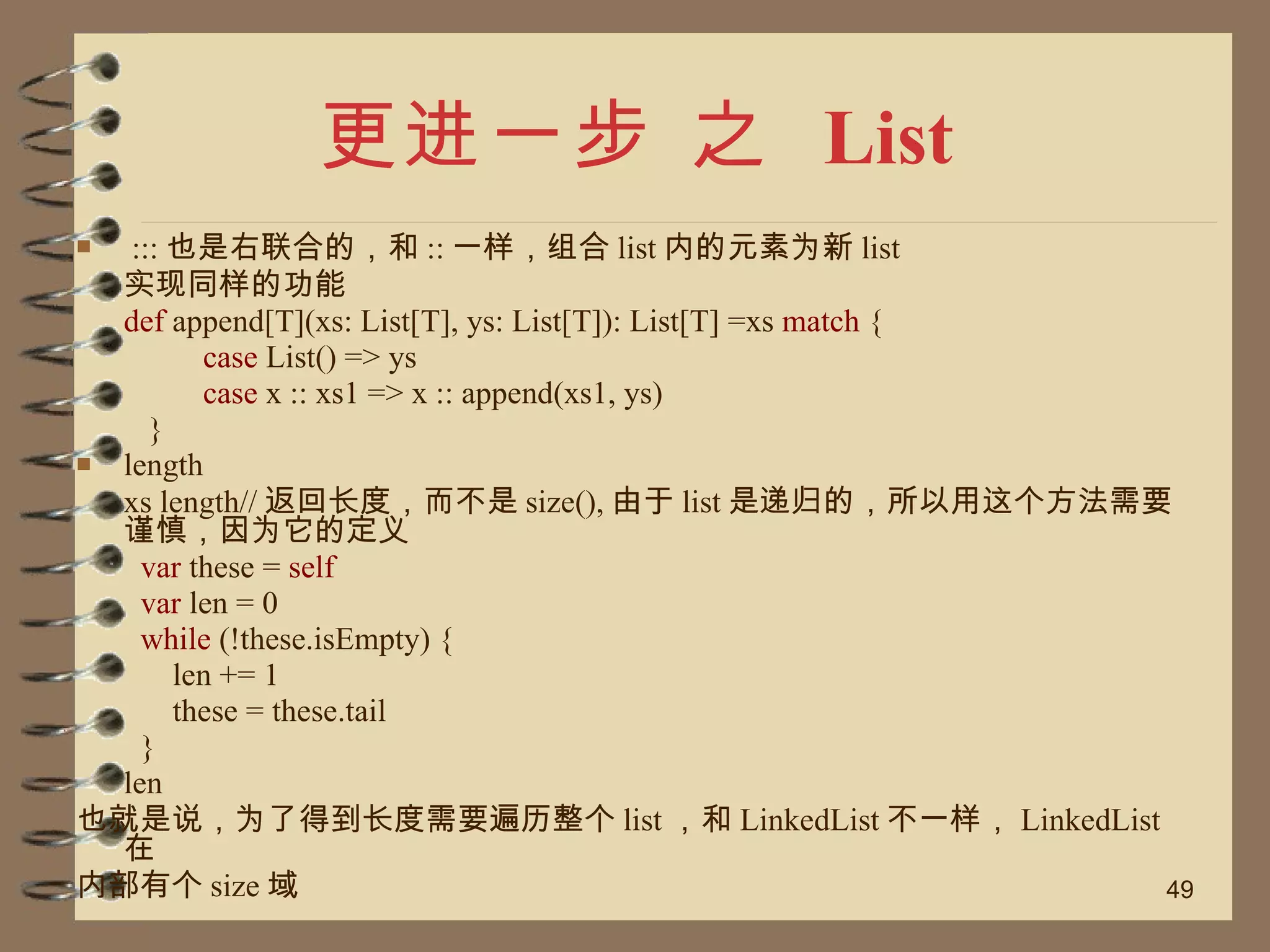 更进一步 之  List ::: 也是右联合的，和 :: 一样，组合 list 内的元素为新 list 实现同样的功能 def  append[T](xs: List[T], ys: List[T]): List[T] =xs  match  { case  List() => ys case  x :: xs1 => x :: append(xs1, ys) } length xs length// 返回长度，而不是 size(), 由于 list 是递归的，所以用这个方法需要谨慎，因为它的定义 var  these =  self var  len = 0 while  (!these.isEmpty) { len += 1 these = these.tail } len  也就是说，为了得到长度需要遍历整个 list ，和 LinkedList 不一样， LinkedList 在 内部有个 size 域 