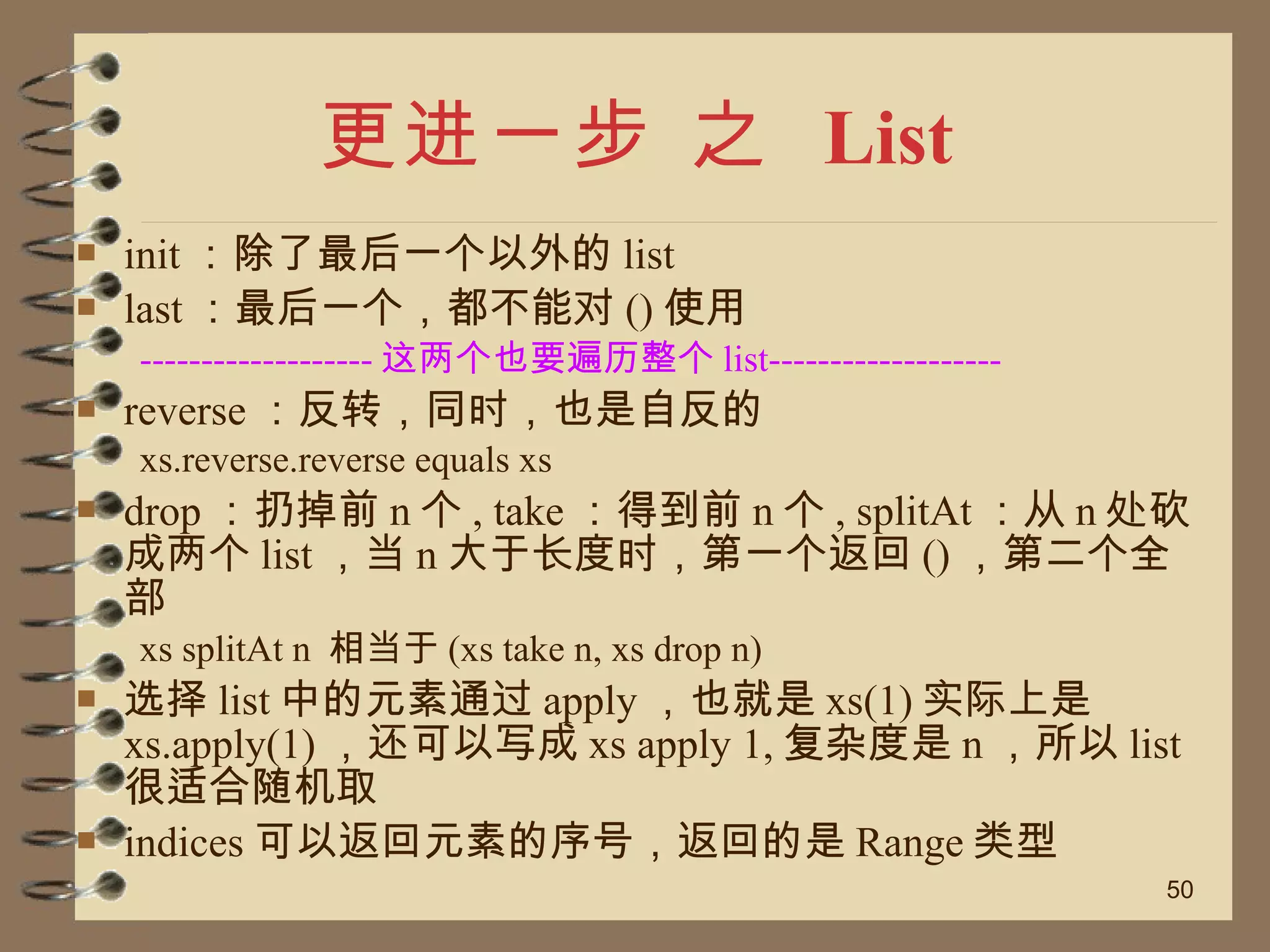 更进一步 之  List init ：除了最后一个以外的 list  last ：最后一个，都不能对 () 使用 ------------------- 这两个也要遍历整个 list------------------- reverse ：反转，同时，也是自反的 xs.reverse.reverse equals xs drop ：扔掉前 n 个 , take ：得到前 n 个 , splitAt ：从 n 处砍成两个 list ，当 n 大于长度时，第一个返回 () ，第二个全部 xs splitAt n  相当于 (xs take n, xs drop n) 选择 list 中的元素通过 apply ，也就是 xs(1) 实际上是 xs.apply(1) ，还可以写成 xs apply 1, 复杂度是 n ，所以 list 很适合随机取 indices 可以返回元素的序号，返回的是 Range 类型 