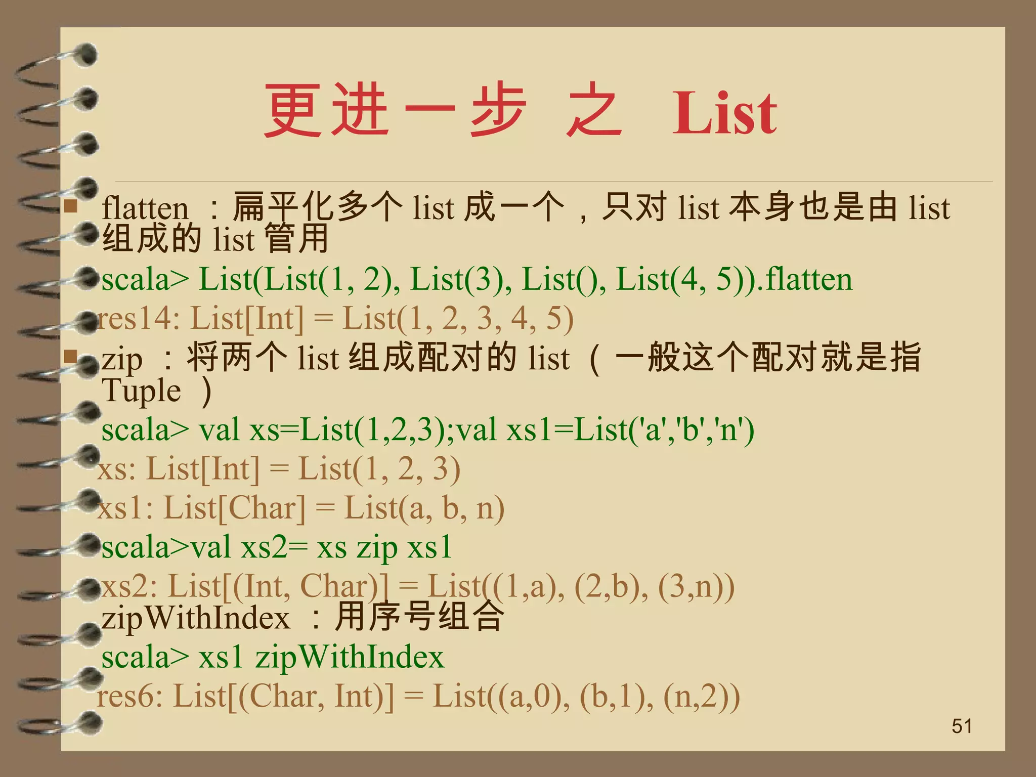 更进一步 之  List flatten ：扁平化多个 list 成一个，只对 list 本身也是由 list 组成的 list 管用 scala> List(List(1, 2), List(3), List(), List(4, 5)).flatten res14: List[Int] = List(1, 2, 3, 4, 5) zip ：将两个 list 组成配对的 list （一般这个配对就是指 Tuple ） scala> val xs=List(1,2,3);val xs1=List('a','b','n') xs: List[Int] = List(1, 2, 3) xs1: List[Char] = List(a, b, n) scala>val xs2= xs zip xs1 xs2: List[(Int, Char)] = List((1,a), (2,b), (3,n))  zipWithIndex ：用序号组合 scala> xs1 zipWithIndex res6: List[(Char, Int)] = List((a,0), (b,1), (n,2)) 