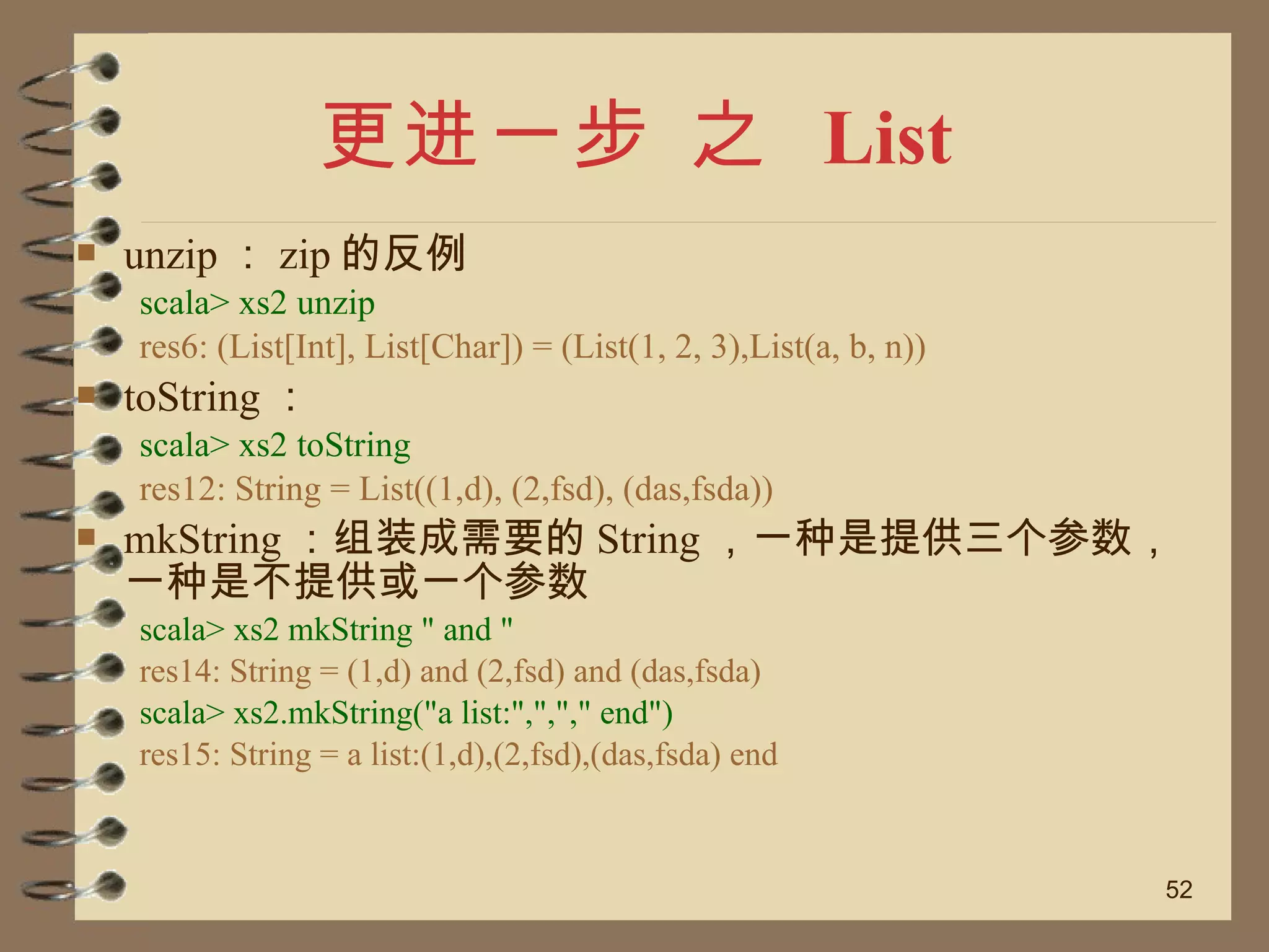 更进一步 之  List unzip ： zip 的反例 scala> xs2 unzip res6: (List[Int], List[Char]) = (List(1, 2, 3),List(a, b, n)) toString ： scala> xs2 toString res12: String = List((1,d), (2,fsd), (das,fsda)) mkString ：组装成需要的 String ，一种是提供三个参数，一种是不提供或一个参数 scala> xs2 mkString " and " res14: String = (1,d) and (2,fsd) and (das,fsda) scala> xs2.mkString("a list:",","," end") res15: String = a list:(1,d),(2,fsd),(das,fsda) end 