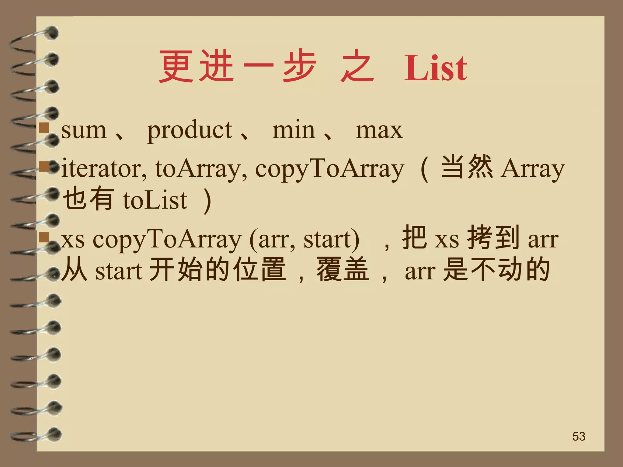 更进一步 之  List sum 、 product 、 min 、 max iterator, toArray, copyToArray （当然 Array 也有 toList ） xs copyToArray (arr, start)  ，把 xs 拷到 arr 从 start 开始的位置，覆盖， arr 是不动的 