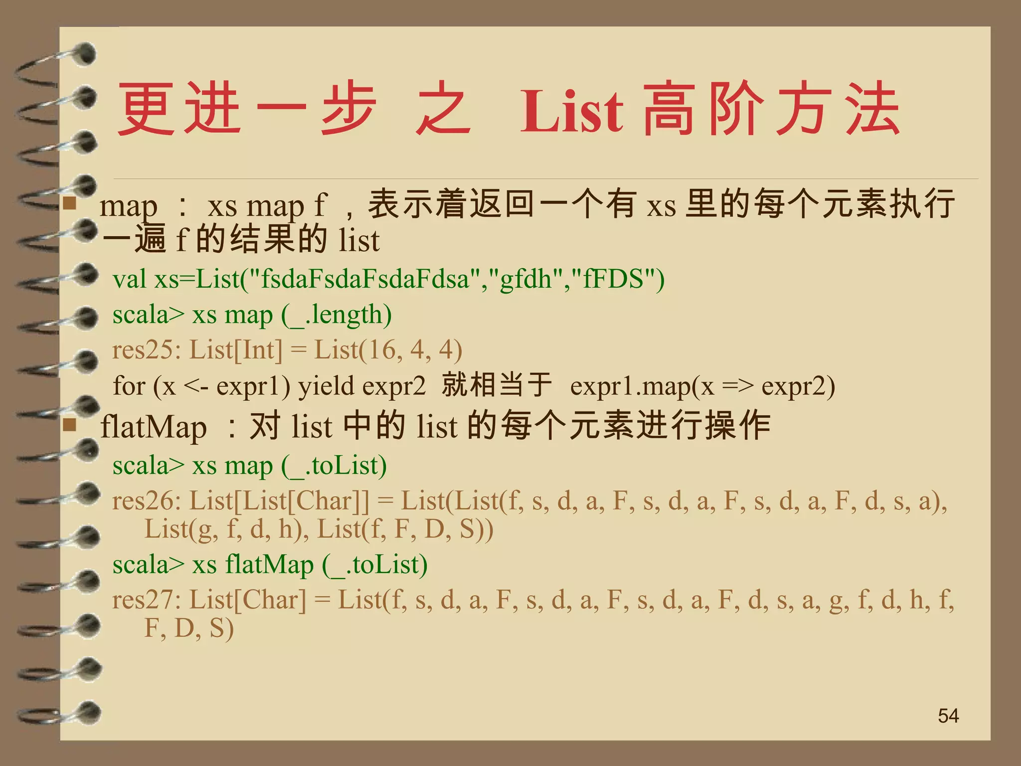 更进一步 之  List 高阶方法 map ： xs map f ，表示着返回一个有 xs 里的每个元素执行一遍 f 的结果的 list val xs=List("fsdaFsdaFsdaFdsa","gfdh","fFDS") scala> xs map (_.length) res25: List[Int] = List(16, 4, 4) for (x <- expr1) yield expr2  就相当于  expr1.map(x => expr2) flatMap ：对 list 中的 list 的每个元素进行操作 scala> xs map (_.toList) res26: List[List[Char]] = List(List(f, s, d, a, F, s, d, a, F, s, d, a, F, d, s, a), List(g, f, d, h), List(f, F, D, S)) scala> xs flatMap (_.toList) res27: List[Char] = List(f, s, d, a, F, s, d, a, F, s, d, a, F, d, s, a, g, f, d, h, f, F, D, S) 