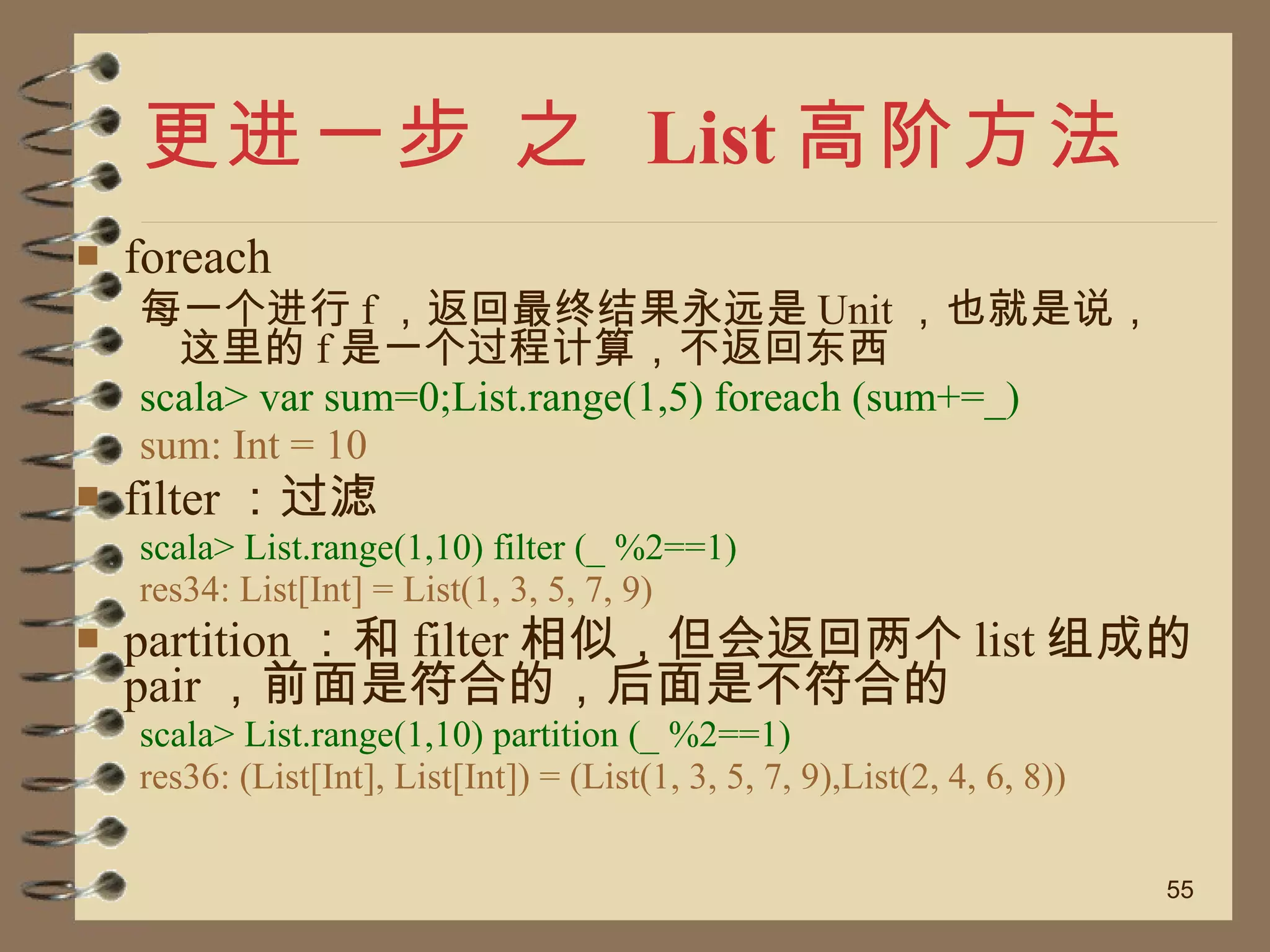 更进一步 之  List 高阶方法 foreach 每一个进行 f ，返回最终结果永远是 Unit ，也就是说，这里的 f 是一个过程计算，不返回东西 scala> var sum=0;List.range(1,5) foreach (sum+=_) sum: Int = 10 filter ：过滤 scala> List.range(1,10) filter (_ %2==1) res34: List[Int] = List(1, 3, 5, 7, 9) partition ：和 filter 相似，但会返回两个 list 组成的 pair ，前面是符合的，后面是不符合的 scala> List.range(1,10) partition (_ %2==1) res36: (List[Int], List[Int]) = (List(1, 3, 5, 7, 9),List(2, 4, 6, 8)) 