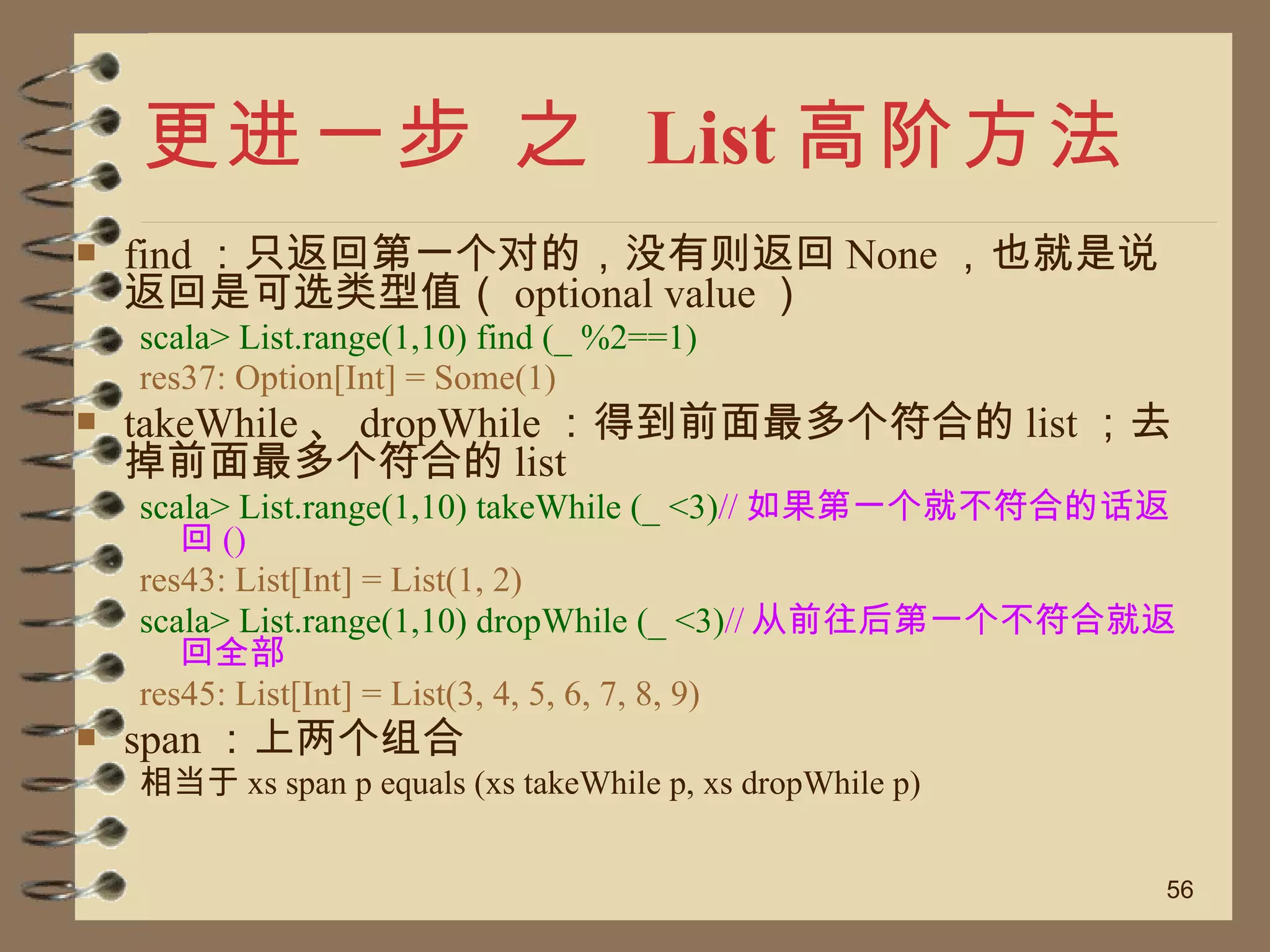 更进一步 之  List 高阶方法 find ：只返回第一个对的，没有则返回 None ，也就是说返回是可选类型值（ optional value ） scala> List.range(1,10) find (_ %2==1) res37: Option[Int] = Some(1) takeWhile 、 dropWhile ：得到前面最多个符合的 list ；去掉前面最多个符合的 list scala> List.range(1,10) takeWhile (_ <3) // 如果第一个就不符合的话返回 () res43: List[Int] = List(1, 2) scala> List.range(1,10) dropWhile (_ <3) // 从前往后第一个不符合就返回全部 res45: List[Int] = List(3, 4, 5, 6, 7, 8, 9) span ：上两个组合 相当于 xs span p equals (xs takeWhile p, xs dropWhile p) 