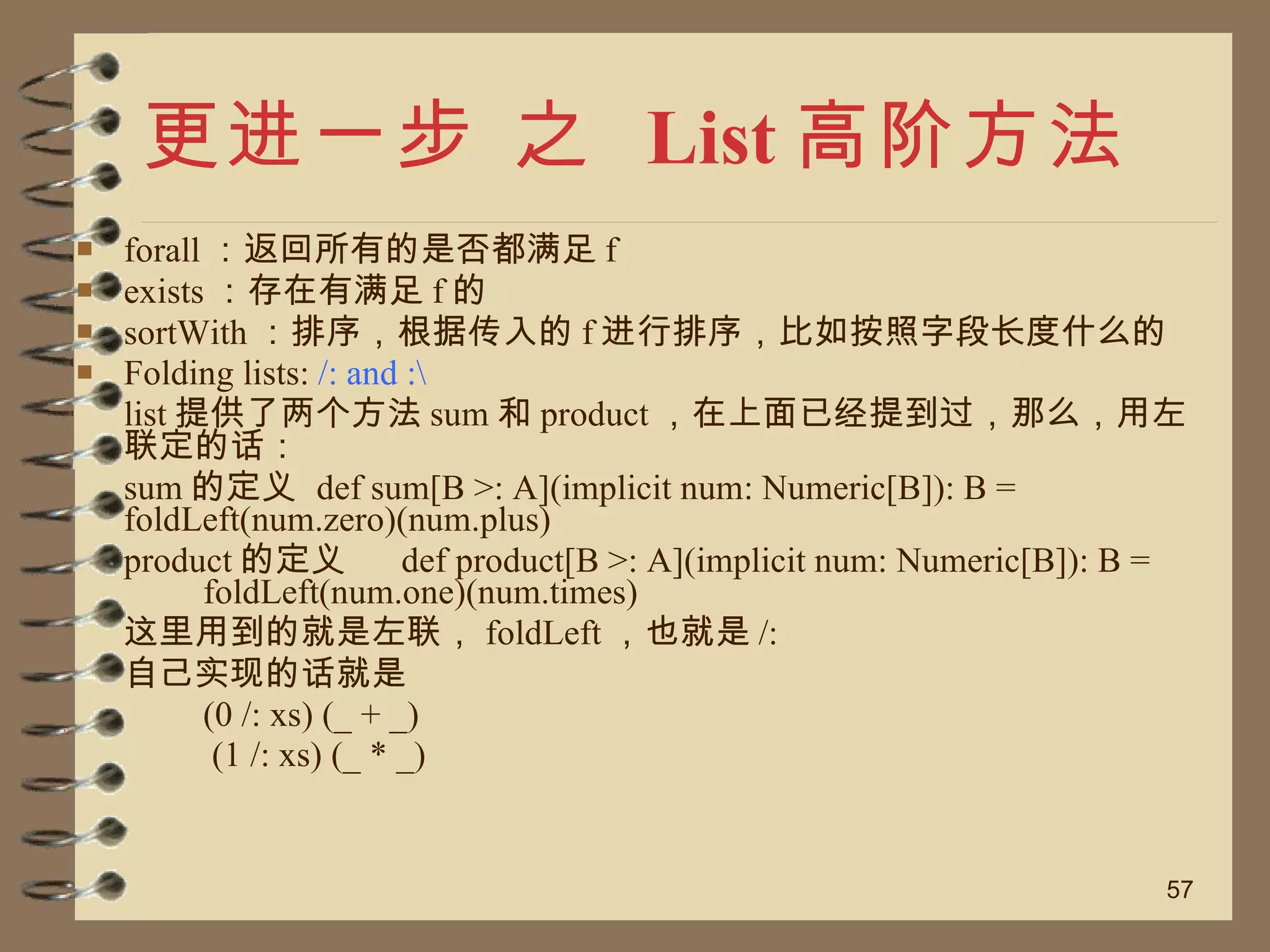 更进一步 之  List 高阶方法 forall ：返回所有的是否都满足 f exists ：存在有满足 f 的 sortWith ：排序，根据传入的 f 进行排序，比如按照字段长度什么的 Folding lists:  /: and :\ list 提供了两个方法 sum 和 product ，在上面已经提到过，那么，用左联定的话： sum 的定义  def sum[B >: A](implicit num: Numeric[B]): B =  foldLeft(num.zero)(num.plus)  product 的定义  def product[B >: A](implicit num: Numeric[B]): B =  foldLeft(num.one)(num.times)  这里用到的就是左联， foldLeft ，也就是 /:  自己实现的话就是 (0 /: xs) (_ + _)   (1 /: xs) (_ * _) 