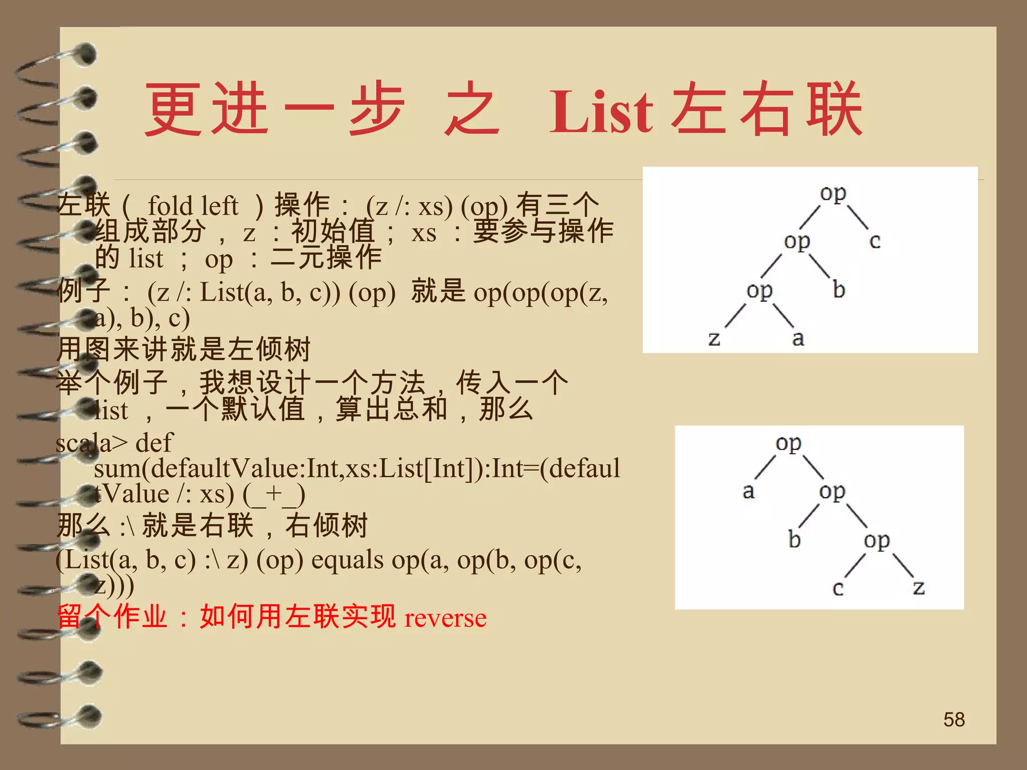 更进一步 之  List 左右联 左联（ fold left ）操作： (z /: xs) (op) 有三个组成部分， z ：初始值； xs ：要参与操作的 list ； op ：二元操作 例子： (z /: List(a, b, c)) (op)  就是 op(op(op(z, a), b), c) 用图来讲就是左倾树 举个例子，我想设计一个方法，传入一个 list ，一个默认值，算出总和，那么 scala> def sum(defaultValue:Int,xs:List[Int]):Int=(defaultValue /: xs) (_+_) 那么 :\ 就是右联，右倾树 (List(a, b, c) :\ z) (op) equals op(a, op(b, op(c, z))) 留个作业：如何用左联实现 reverse 