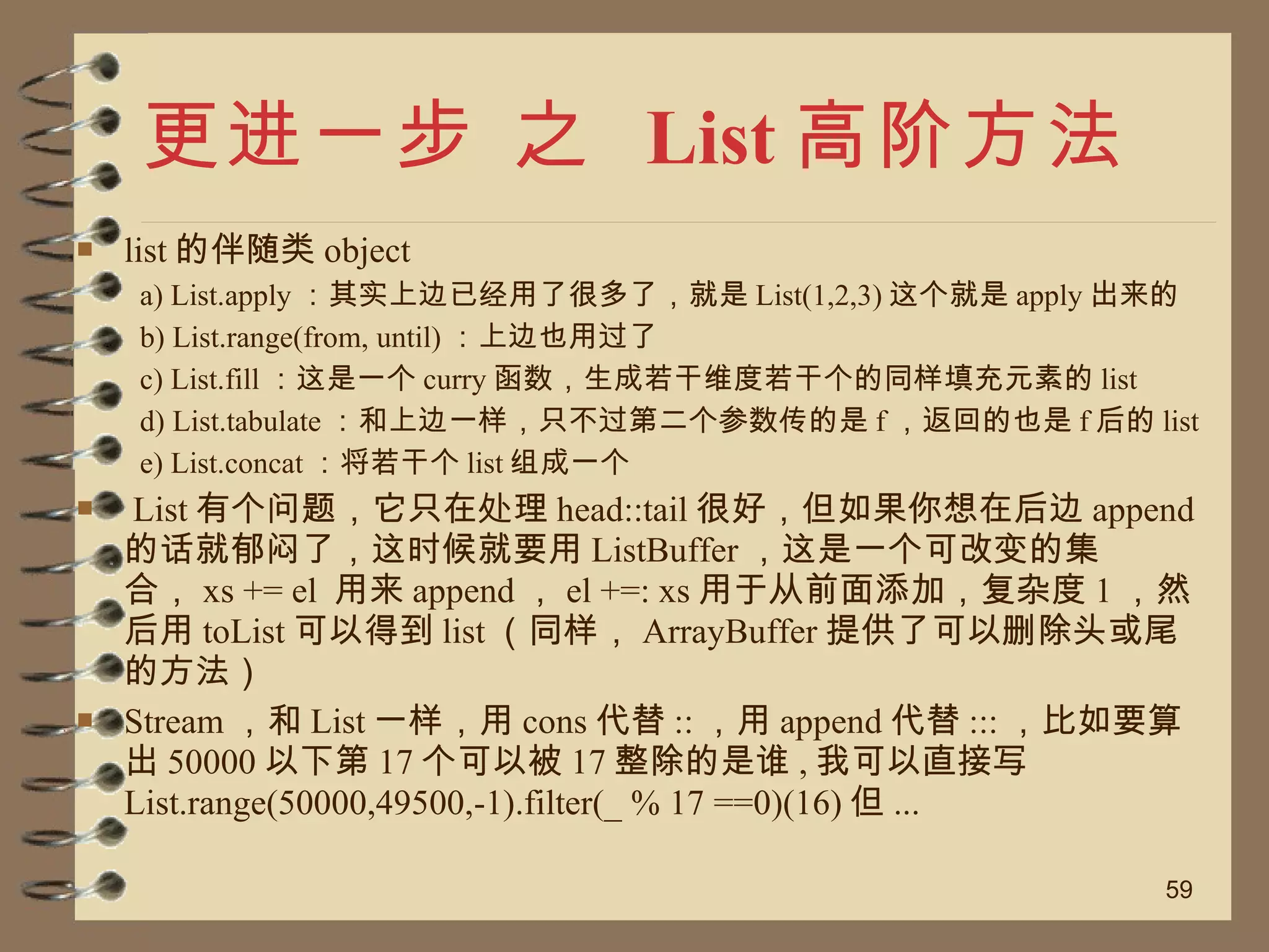 更进一步 之  List 高阶方法 list 的伴随类 object a) List.apply ：其实上边已经用了很多了，就是 List(1,2,3) 这个就是 apply 出来的 b) List.range(from, until) ：上边也用过了 c) List.fill ：这是一个 curry 函数，生成若干维度若干个的同样填充元素的 list d) List.tabulate ：和上边一样，只不过第二个参数传的是 f ，返回的也是 f 后的 list e) List.concat ：将若干个 list 组成一个 List 有个问题，它只在处理 head::tail 很好，但如果你想在后边 append 的话就郁闷了，这时候就要用 ListBuffer ，这是一个可改变的集合， xs += el  用来 append ， el +=: xs 用于从前面添加，复杂度 1 ，然后用 toList 可以得到 list （同样， ArrayBuffer 提供了可以删除头或尾的方法） Stream ，和 List 一样，用 cons 代替 :: ，用 append 代替 ::: ，比如要算出 50000 以下第 17 个可以被 17 整除的是谁 , 我可以直接写 List.range(50000,49500,-1).filter(_ % 17 ==0)(16) 但 ... 