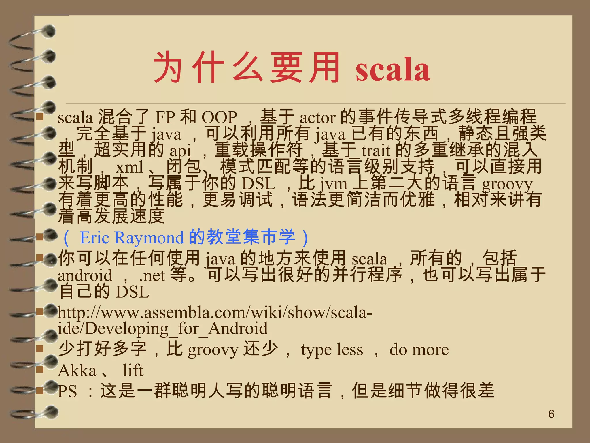 为什么要用 scala scala 混合了 FP 和 OOP ，基于 actor 的事件传导式多线程编程，完全基于 java ，可以利用所有 java 已有的东西，静态且强类型，超实用的 api ，重载操作符，基于 trait 的多重继承的混入机制， xml 、闭包、模式匹配等的语言级别支持，可以直接用来写脚本，写属于你的 DSL ，比 jvm 上第二大的语言 groovy 有着更高的性能，更易调试，语法更简洁而优雅，相对来讲有着高发展速度 （ Eric Raymond 的教堂集市学） 你可以在任何使用 java 的地方来使用 scala ，所有的，包括 android ， .net 等。可以写出很好的并行程序，也可以写出属于自己的 DSL http://www.assembla.com/wiki/show/scala-ide/Developing_for_Android 少打好多字，比 groovy 还少， type less ， do more Akka 、 lift  PS ：这是一群聪明人写的聪明语言，但是细节做得很差 