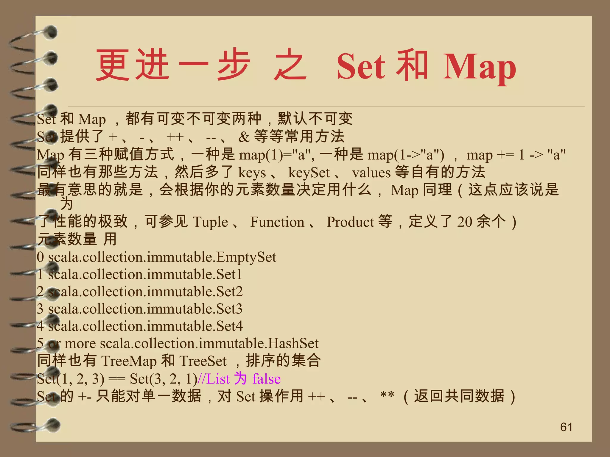 更进一步 之  Set 和 Map Set 和 Map ，都有可变不可变两种，默认不可变 Set 提供了 + 、 - 、 ++ 、 -- 、 & 等等常用方法 Map 有三种赋值方式，一种是 map(1)="a", 一种是 map(1->"a") ， map += 1 -> "a" 同样也有那些方法，然后多了 keys 、 keySet 、 values 等自有的方法 最有意思的就是，会根据你的元素数量决定用什么， Map 同理（这点应该说是为 了性能的极致，可参见 Tuple 、 Function 、 Product 等，定义了 20 余个） 元素数量 用 0 scala.collection.immutable.EmptySet 1 scala.collection.immutable.Set1 2 scala.collection.immutable.Set2 3 scala.collection.immutable.Set3 4 scala.collection.immutable.Set4 5 or more scala.collection.immutable.HashSet 同样也有 TreeMap 和 TreeSet ，排序的集合 Set(1, 2, 3) == Set(3, 2, 1) //List 为 false Set 的 +- 只能对单一数据，对 Set 操作用 ++ 、 -- 、 ** （返回共同数据） 