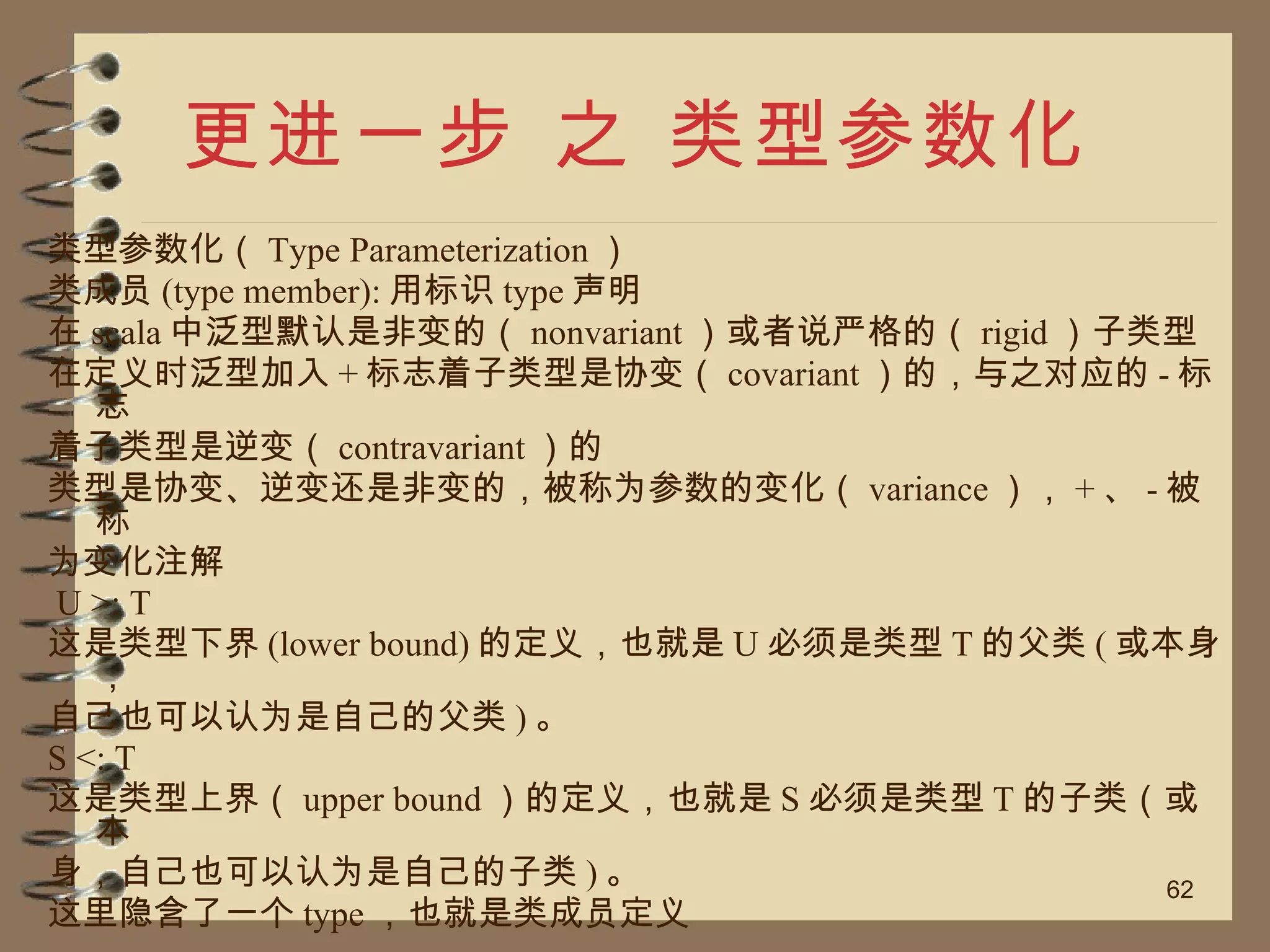 更进一步 之 类型参数化 类型参数化（ Type Parameterization ） 类成员 (type member): 用标识 type 声明 在 scala 中泛型默认是非变的（ nonvariant ）或者说严格的（ rigid ）子类型 在定义时泛型加入 + 标志着子类型是协变（ covariant ）的，与之对应的 - 标志 着子类型是逆变（ contravariant ）的 类型是协变、逆变还是非变的，被称为参数的变化（ variance ）， + 、 - 被称 为变化注解 U >: T 这是类型下界 (lower bound) 的定义，也就是 U 必须是类型 T 的父类 ( 或本身， 自己也可以认为是自己的父类 ) 。 S <: T 这是类型上界（ upper bound ）的定义，也就是 S 必须是类型 T 的子类（或本 身，自己也可以认为是自己的子类 ) 。 这里隐含了一个 type ，也就是类成员定义 