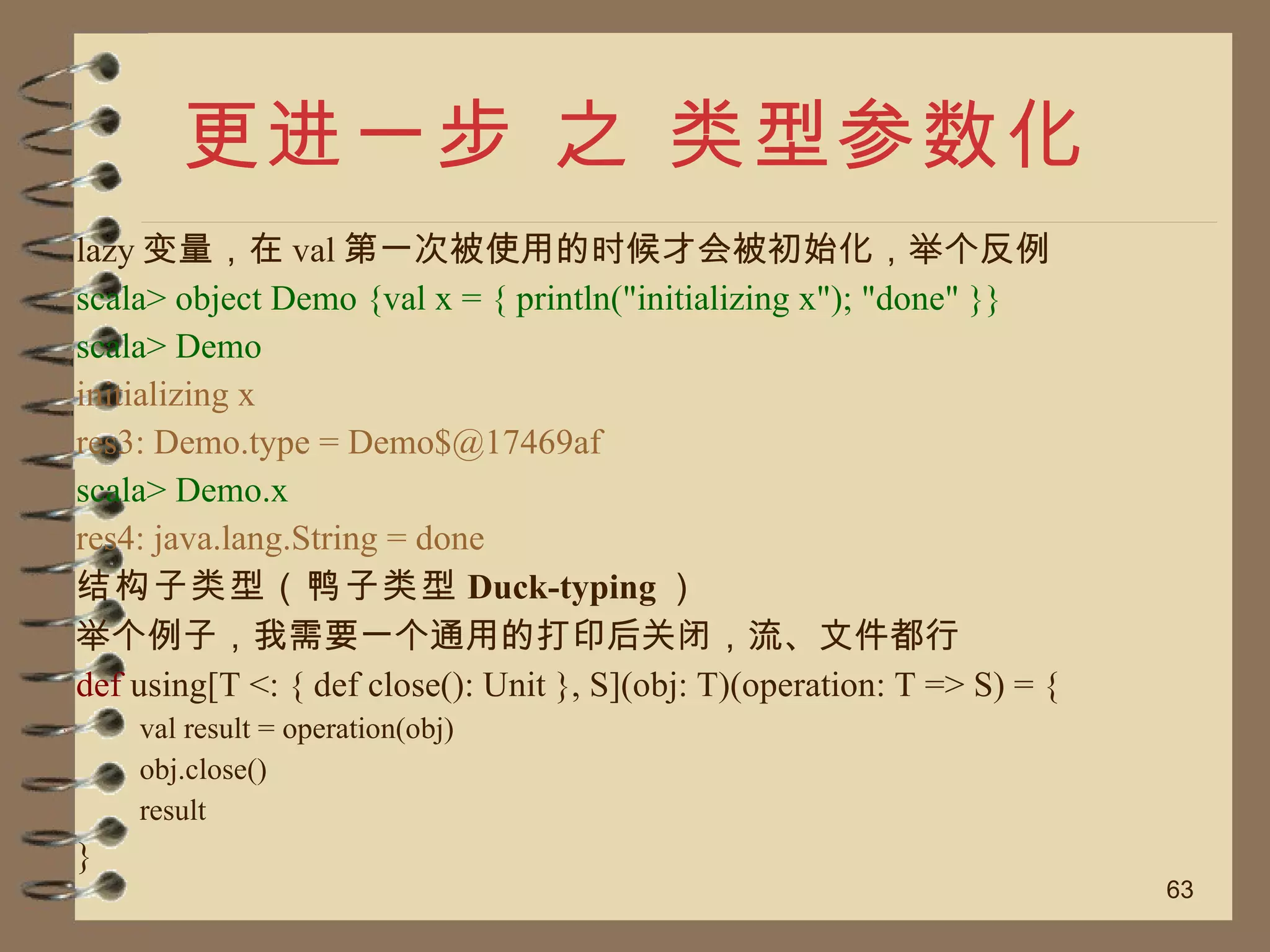 更进一步 之 类型参数化 lazy 变量，在 val 第一次被使用的时候才会被初始化，举个反例 scala> object Demo {val x = { println("initializing x"); "done" }} scala> Demo initializing x res3: Demo.type = Demo$@17469af scala> Demo.x res4: java.lang.String = done 结构子类型（鸭子类型 Duck-typing ） 举个例子，我需要一个通用的打印后关闭，流、文件都行 def  using[T <: { def close(): Unit }, S](obj: T)(operation: T => S) = { val result = operation(obj) obj.close() result } 