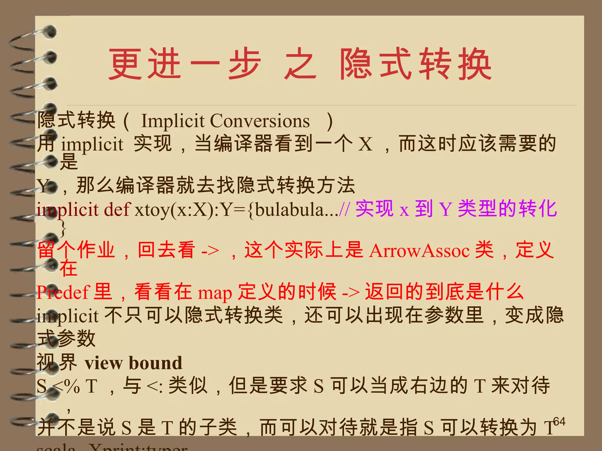 更进一步 之 隐式转换 隐式转换（ Implicit Conversions  ） 用 implicit  实现，当编译器看到一个 X ，而这时应该需要的是 Y ，那么编译器就去找隐式转换方法 implicit def  xtoy(x:X):Y={bulabula... // 实现 x 到 Y 类型的转化 } 留个作业，回去看 -> ，这个实际上是 ArrowAssoc 类，定义在 Predef 里，看看在 map 定义的时候 -> 返回的到底是什么 implicit 不只可以隐式转换类，还可以出现在参数里，变成隐 式参数 视界 view bound S <% T ，与 <: 类似，但是要求 S 可以当成右边的 T 来对待， 并不是说 S 是 T 的子类，而可以对待就是指 S 可以转换为 T scala -Xprint:typer 