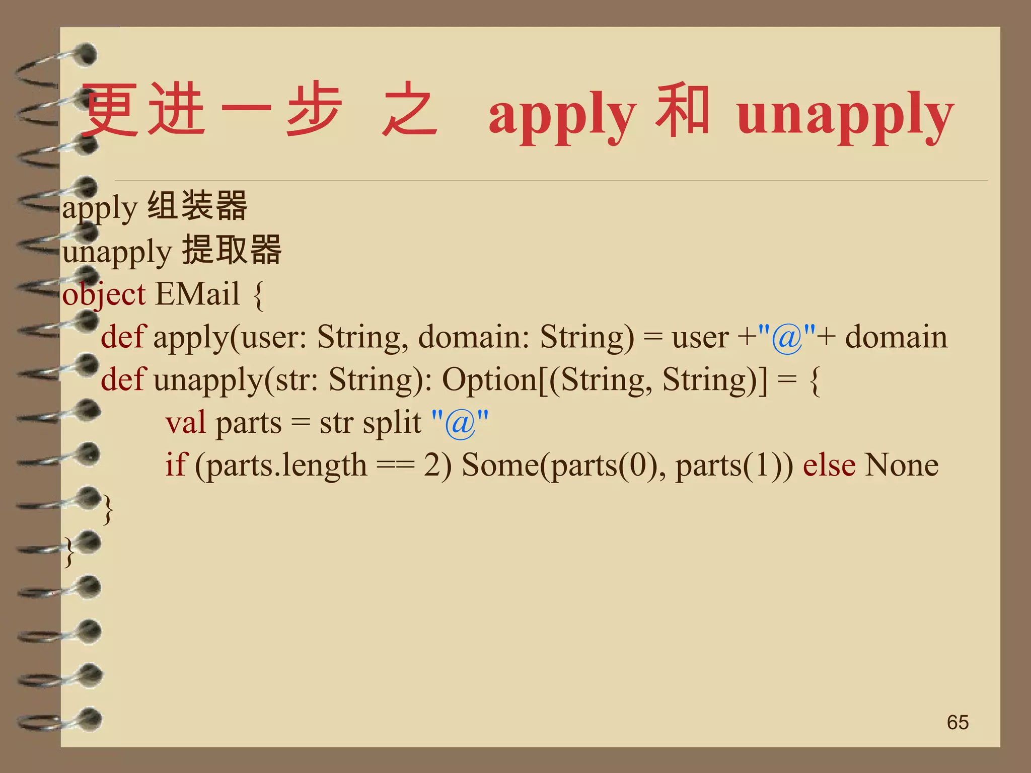 更进一步 之  apply 和 unapply apply 组装器 unapply 提取器 object  EMail { def  apply(user: String, domain: String) = user + "@" + domain def  unapply(str: String): Option[(String, String)] = { val  parts = str split  "@" if  (parts.length == 2) Some(parts(0), parts(1))  else  None } } 